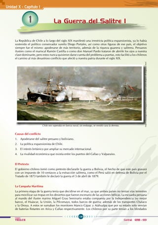 138
Colegios
TRILCE Central: 6198 - 100
1 La Guerra del Salitre I
Unidad X - Capítulo I
La República de Chile a lo largo del siglo XIX manifestó una irrestricta política expansionista, ya lo había
sostenido el político conservador sureño Diego Portales, así como otras figuras de ese país, el objetivo
siempre fue el mismo: apoderarse de más territorio, además de la riqueza guanera y salitrera. Peruanos
ilustres como el mariscal Ramón Castilla o como don Manuel Pardo trataron de abrirle los ojos a nuestra
clase dominante, pero estos nunca quisieron darse cuenta del problema a puertas, esto facilitó a los chilenos
el camino al más desastroso conflicto que afectó a nuestra patria durante el siglo XIX.
Causas del conflicto
1. Apoderarse del salitre peruano y boliviano.
2. La política expansionista de Chile.
3. El interés británico por ampliar su mercado internacional.
4. La rivalidad económica que existía entre los puertos del Callao y Valparaíso.
El Pretexto
El gobierno chileno tomó como pretexto declararle la guerra a Bolivia, el hecho de que este país gravará
con un impuesto de 10 centavos a la extracción salitrera, como el Perú salió en defensa de Bolivia por el
Tratado de 1873 también le declaró la guerra el 5 de abril de 1879.
La Campaña Marítima
La primera etapa de la guerra tenía que decidirse en el mar, ya que ambos países no tenían vías terrestres
para movilizar sus tropas en los desiertos que fueron escenario de las acciones bélicas. La escuadra peruana
al mando del ilustre marino Miguel Grau Seminario estaba compuesta por la Independencia (su mejor
barco), el Huáscar, la Unión, la Pilcomayo, todos barcos de guerra; además de los transportes Chalaco
y la Oroya. A estos se sumaban los monitores Manco Cápac y Atahualpa que por su estado solo servían
de baterías flotantes en Arica y Callao respectivamente. Los chilenos por su parte tenían a los blindados
http://cronologia1879.blogspot.com/2010/10/las-cartas-despues-de-angamos.html
Chile nos superaba en fuerza naval; sin embargo, se vendió cara la derrota.
 