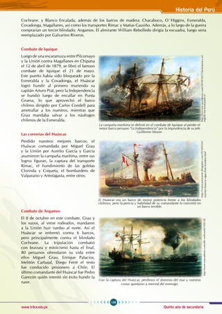 Quinto año de secundaria
139
Historia del Perú
www.trilce.edu.pe
Cochrane. y Blanco Encalada, además de los barcos de madera: Chacabuco, O´Higgins, Esmeralda,
Covadonga, Magallanes, así como los transportes Rímac y Matías Causiño. Además, a lo largo de la guerra
comprarían un tercer blindado: Angamos. El almirante William Rebolledo dirigía la escuadra, luego sería
reemplazado por Galvarino Riveros.
Combate de Iquique
Luego de una escaramuza entre Pilcomayo
y la Unión contra Magallanes en Chipana
el 12 de abril de 1879, se libró el famoso
combate de Iquique el 21 de mayo.
Este puerto había sido bloqueado por la
Esmeralda y la Covadonga, el Huáscar
logró hundir al primero muriendo su
capitán Arturo Prat, pero la Independencia
se hundió luego de encallar en Punta
Gruesa, lo que aprovechó el barco
chileno dirigido por Carlos Condell para
ametrallar a los nuestros, mientras que
Grau mandaba salvar a los náufragos
chilenos de la Esmeralda.
Las correrías del Huáscar
Perdido nuestros mejores barcos; el
Huáscar comandada por Miguel Grau
y la Unión por Aurelio García y García
asumieron la campaña marítima, entre sus
logros figuran, la captura del transporte
Rímac, el hundimiento de las goletas
Clorinda y Coqueta, el bombardero de
Valparaíso y Antofagasta, entre otros.
Combate de Angamos
El 8 de octubre en este combate, Grau y
los suyos, al verse rodeados, mandaron
a la Unión huir rumbo al norte. Así el
Huáscar se enfrentó contra 6 barcos,
pero principalmente contra el blindado
Cochrane. La tripulación combatió
con bravura y estoicismo hasta el final,
80 peruanos ofrendaron su vida entre
ellos Miguel Grau, Enrique Palacios,
Melitón Carbajal, Diego Ferré el resto
fue conducido prisionero a Chile. El
último comandante del Huáscar fue Pedro
Garezón quién intentó sin éxito hundir la
nave.
http://luizcore.wordpress.com/2010/10/27/la-historia-y-el-
orgullo-nacional-parte-ii/
La campaña marítima se definió en el combate de Iquique al perder el
mejor barco peruano “La Independencia” por la imprudencia de su jefe
Guillermo Moore.
http://viejocaminante.blogspot.com/2010/03/el-
monitor-huascar-sigue-flote-hundete.html
El Huáscar era un barco de menor potencia frente a los blindados
chilenos, pero la pericia y habilidad de su comandante lo convirtió en
un barco terrible.
http://www.esacademic.com/dic.nsf/eswiki/104538
Con la captura del Huáscar, perdimos el dominio del mar y nuestras
costas quedaron a merced del enemigo.
 