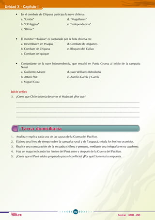 142
Colegios
TRILCE Central: 6198 - 100
Unidad X - Capítulo I
Tarea domiciliaria
1. Analiza y explica cada una de las causas de la Guerra del Pacífico.
2. Elabora una línea de tiempo sobre la campaña naval y de Tarapacá, señala los hechos ocurridos.
3. Realice una comparación de la escuadra chilena y peruana, mediante una infografía en su cuaderno.
4. Haz un mapa indicando los límites del Perú antes y después de la Guerra del Pacífico.
5. ¿Crees que el Perú estaba preparado para el conflicto? ¿Por qué? Sustenta tu respuesta.
• En el combate de Chipana participa la nave chilena:
a. “Unión” 				 d. “Magallanes”
b. “O’Higgins” 				 e. “Independencia”
c. “Rímac”
• El monitor “Huáscar” es capturado por la flota chilena en:
a. Desembarcó en Pisagua 		 d. Combate de Angamos
b. Combate de Chipana 		 e. Bloqueo del Callao
c. Combate de Iquique
• Comandante de la nave Independencia, que encalló en Punta Gruesa al inicio de la campaña
Naval
a. Guillermo Moore 			 d. Juan Williams Rebolledo
b. Arturo Prat 				 e. Aurelio García y García
c. Miguel Grau
Juicio crítico
3. ¿Crees que Chile debería devolver el Huáscar? ¿Por qué?
............................................................................................................................................................
............................................................................................................................................................
............................................................................................................................................................
............................................................................................................................................................
 