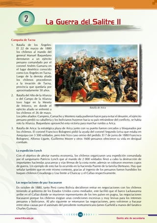143
Quinto año de secundaria
www.trilce.edu.pe
La Guerra del Salitre II
2
Campaña de Tacna
1. Batalla de los Ángeles:
El 22 de marzo de 1880
los chilenos al mando del
general Manuel Baquedano
derrotaron a un ejército
peruano comandado por el
coronel Andrés Gamarra en
el lugar desértico conocido
como Los Ángeles en Tacna.
Luego de la derrota aliada
los chilenos procedieron
a la invación de Tacna,
provincia que quedaría por
aproximadamente 50 años.
2. Batalla del Alto de la Alianza
o del Campo de la Alianza
tuvo lugar en la Meseta
de Intiorco, en donde el
ejército aliado se enfrentó a
los chilenos el 26 de mayo.
Los jefes aliados: Campero, Camacho y Montero nada pudieron hacer para evitar el desastre, el ejército
peruano perdió su caballería y los bolivianos huyeron hacia su país retirándose del conflicto, se había
roto la Alianza. Baquedano aprovechó esta victoria para marchar rumbo a Arica.
3. Batalla de Arica: la estratégica plaza de Arica junto con su puerto fueron cercados y bloqueados por
los chilenos. El coronel Francisco Bolognesi pidió la ayuda del coronel Segundo Leiva que estaba en
Arequipa con 3 500 soldados, pero éste hizo caso omiso del pedido. El 7 de junio de 1880 Francisco
Bolognesi, Alfonso Ugarte, Guillermo Moore y otros 1600 peruanos ofrecieron su vida en desigual
combate.
La expedición Lynch
Con el objetivo de afectar nuestra economía, los chilenos organizaron una expedición comandada
por el sanguinario Patricio Lynch que al mando de 2 000 soldados llevó a cabo la destrucción de
importantes haciendas azucareras y vías férreas de la costa norte; además se cobraron enormes cupos
de guerra. Un ejemplo de esto fue lo ocurrido en la hacienda Puente de la familia Derteano. Hay que
señalar también que en este mismo contexto, gracias al ingenio de los peruanos fueron hundidos los
buques chilenos Covadonga y Loa frente a Chancay y el Callao respectivamente.
Las negociaciones de paz fracasaron
En octubre de 1880, tanto Perú como Bolivia decidieron entrar en negociaciones con los chilenos
teniendo al gobierno de los Estados Unidos como mediador, este facilitó que el barco Lackawanna
arribe en el Callao donde se reunieron representantes de los tres países en pugna, las negociaciones
fracasaron porque los chilenos exigían unas condiciones excesivas y muy lesivas para los intereses
peruanos y bolivianos. Al año siguiente se retomaron las negociaciones, pero volvieron a fracasar
entre otras causas por el asesinato del presidente norteamericano James Garfield a manos del fanático
Charles Guiteau.
http://inktense.blogspot.com/2009/02/el-pintor-de-batallas.html
Batalla de Arica
 