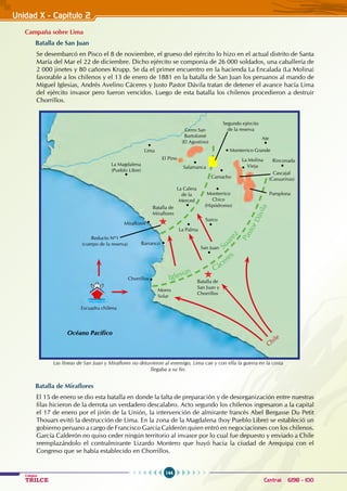 144
Colegios
TRILCE Central: 6198 - 100
Unidad X - Capítulo 2
Campaña sobre Lima
Batalla de San Juan
Se desembarcó en Pisco el 8 de noviembre, el grueso del ejército lo hizo en el actual distrito de Santa
María del Mar el 22 de diciembre. Dicho ejército se componía de 26 000 soldados, una caballería de
2 000 jinetes y 80 cañones Krupp. Se da el primer encuentro en la hacienda La Encalada (La Molina)
favorable a los chilenos y el 13 de enero de 1881 en la batalla de San Juan los peruanos al mando de
Miguel Iglesias, Andrés Avelino Cáceres y Justo Pastor Dávila tratan de detener el avance hacía Lima
del ejército invasor pero fueron vencidos. Luego de esta batalla los chilenos procedieron a destruir
Chorrillos.
Batalla de Miraflores
El 15 de enero se dio esta batalla en donde la falta de preparación y de desorganización entre nuestras
filas hicieron de la derrota un verdadero descalabro. Acto segundo los chilenos ingresaron a la capital
el 17 de enero por el jirón de la Unión, la intervención de almirante francés Abel Bergasse Du Petit
Thouars evitó la destrucción de Lima. En la zona de la Magdalena (hoy Pueblo Libre) se estableció un
gobierno peruano a cargo de Francisco García Calderón quien entró en negociaciones con los chilenos.
García Calderón no quiso ceder ningún territorio al invasor por lo cual fue depuesto y enviado a Chile
reemplazándolo el contralmirante Lizardo Montero que huyó hacia la ciudad de Arequipa con el
Congreso que se había establecido en Chorrillos.
Océano Pacífico
Escuadra chilena
Chile
Chorrillos
Barranco
Lima
Camacho
Rinconada
Ate
Salamanca
Monterrico Grande
Miraflores
El Pino
San Juan
Surco
La Palma
Morro
Solar
Batalla de
San Juan y
Chorrillos
Batalla de
Miraflores
Reducto Nº1
(cuerpo de la reserva)
La Molina
Vieja
Cascajal
(Casuarinas)
Segundo ejército
de la reserva
Pamplona
La Magdalena
(Pueblo Libre)
Cerro San
Bartolomé
(El Agustino)
La Calera
de la
Merced
Monterrico
Chico
(Hipódromo)
Iglesias
Su
a
r
e
z
Cáceres
P
a
s
t
o
r
D
á
v
i
l
a
Las líneas de San Juan y Miraflores no detuvieron al enemigo, Lima cae y con ella la guerra en la costa
llegaba a su fin.
 