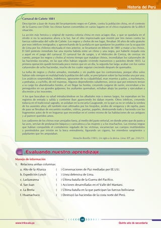 Quinto año de secundaria
145
Historia del Perú
www.trilce.edu.pe
Carnaval de Cañete 1881
Descripción a Juan de Arana del levantamiento negro en Cañete, contra la población china, en el contexto
de la Guerra con Chile: los chinos fueron convertidos en varios lugares en el chivo expiatorio de la difícil
situación.
La acción más heroica y original de nuestra colonia china en esos aciagos días, y que se quedaría en el
olvido si no la sacáramos ahora a la luz, fue el sitio improvisado que resistió por tres meses contra las
fuerzas sublevadas del valle de Cañete. Los negros y cholos de ese lugar, llevaban 30 años de odio gratuito
por esos infelices inmigrados; y aprovechando de la acefalia en que quedaron los pueblos con la ocupación
de Lima por los chilenos efectuada el mes anterior, se levantaron en febrero de 1881 a matar a los chinos.
El fútil pretexto inmediato fue una reyerta habida entre un chino y una negra, por haberle mojado esta
a aquel en el juego del carnaval. El carnaval fue de sangre, y el Miércoles de Ceniza, de cenizas sin
cuento, porque los negros y cholos al mismo tiempo que mataban chinos, incendiaban los cañaverales de
las haciendas escuetas, en las que ellos habían seguido viviendo manumisos y parásitos desde 1855. La
primera operación quedó terminada poco menos que en un día, la segunda fue larga: acabar con los vastos
cañaverales de ocho haciendas, mucho de los cuales seguían creciendo después de quemados.
La turba de negros y cholos armados, montados y sin pueblo que los contrarrestara, porque ellos solos
habían sido siempre en realidad toda la población del valle, se precipitaron sobre las haciendas una por una.
Los asiáticos sorprendidos, indefensos, ignorantes de su culpabilidad, eran muertos a palos, a machetazos,
a pedradas, a cuchillo, de mil maneras. Algunos dependientes subalternos, únicos que por entonces tenían
a su cargo los abandonados fundos, al ver llegar las hordas, creyendo cargarse de razón, encerraban a los
perseguidos en sus grandes galpones; los asaltantes quemaban, echaban abajo las puertas y ejecutaban a
discresión a los inocentes.
A los que buscaban su salud introduciéndose en los albañales más o menos largos, los esperaban en los
registros de entrada y salida y conforme iban apareciendo les daban muerte. Otros infelices, creyendo
todavía en el tradicional sagrado, se asilaban en la escuela Casagrande, en la que ya no se velaba la sombra
de los ausentes años; allí también eran ultimados por los forajidos, ávidos de venganza y de rapiña, pues
de paso se llevaban de encuentro muebles, vidrios, puertas, papeles, destruyendo todo y haciendo con los
fragmentos autos de fe en hogueras que encendían en e! centro mismo de las habitaciones de sus antiguos
y al parecer queridos amos.
Los cadáveres de los chinos eran arrojados fuera, al medio del pasto señorial, en donde antes que de pasto a
las aves, servían de profanación báquica y canivalesca a las mujeres y a los muchachos. Las mismas negras
que habían compartido el contubernio regalado de las víctimas, escarnecían sus cuerpos mutilándolos
y poniéndolos por irrisión en la boca entreabierta, figurando un cigarro, los miembros sangrientos y
palpitantes que les amputaban.
Heraclio Bonilla (1981), Un siglo a la deriva. Lima: IEP, pp. 210-211.
Evaluando nuestro aprendizaje
Manejo de información
1. Relaciona ambas columnas:
a. Alto de la Alianza 		 ( ) Conversaciones de Paz mediadas por EE.UU.
b. Expedición Lynch 		 ( ) Línea defensiva de Lima.
c. Lackawanna 		 ( ) Última batalla de la Guerra del Pacífico.
d. San Juan 		 ( ) Acciones desarrolladas en el Valle del Mantaro.
e. La Breña 		 ( ) Última batalla en la que participan las fuerzas bolivianas
f. Huamachuco 		 ( ) Destruyó las haciendas de la costa norte del Perú.
 