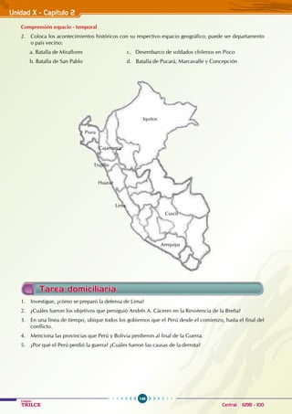 146
Colegios
TRILCE Central: 6198 - 100
Unidad X - Capítulo 2
Comprensión espacio - temporal
2. Coloca los acontecimientos históricos con su respectivo espacio geográfico; puede ser departamento
o país vecino:
a. Batalla de Miraflores				 c. Desembarco de soldados chilenos en Pisco
b. Batalla de San Pablo				 d. Batalla de Pucará, Marcavalle y Concepción
Iquitos
Cajamarca
Huaraz
Trujillo
Piura
Lima
Cusco
Arequipa
Tarea domiciliaria
1. Investigue, ¿cómo se preparó la defensa de Lima?
2. ¿Cuáles fueron los objetivos que persiguió Andrés A. Cáceres en la Resistencia de la Breña?
3. En una línea de tiempo, ubique todos los gobiernos que el Perú desde el comienzo, hasta el final del
conflicto.
4. Menciona las provincias que Perú y Bolivia perdieron al final de la Guerra.
5. ¿Por qué el Perú perdió la guerra? ¿Cuáles fueron las causas de la derrota?
 