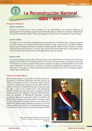 147
Quinto año de secundaria
www.trilce.edu.pe
La Reconstrucción Nacional
1884 - 1899
3
El Segundo Militarismo
Aspecto económico
Sufríamos los efectos de la crisis económica. Se fue desarrollando una economía basada en la
agroexportación de productos agropecuarios terminados que se vendían al extranjero. Dependemos
aún más del capitalismo inglés. Surge una burguesía comercial que se enriquecerá en poco tiempo.
Aspecto político
El Partido Civil se encontraba desprestigiado por los desatinos cometidos antes y durante la guerra
con Chile. Entraron en la escena política nuevos partidos a cargo, cada uno de un caudillo: el Partido
Demócrata de Nicolás de Piérola, el Partido Constitucional de Andrés Avelino Cáceres, el Partido
Liberal de José María Quimper y la Unión Nacional de Manuel González Prada. Estos partidos salvo
el de González Prada carecían de una ideología política que los sustente.
Aspecto social
En esta época llegan a nuestro país corrientes nuevas como el positivismo y el anarquismo. El primero
buscaba el desarrollo de la sociedad a partir de la ciencia y el conocimiento; el segundo sostenía que
la libertad en su máxima expresión debía regir los destinos de nuestra sociedad estando en contra del
orden establecido. En estos años se comienza a plantear la problemática indígena con defensores y
detractores, se acusaba a los indios del atraso del país y de la derrota ante Chile, sin embargo, algunos
intelectuales los defendían.
Gobierno de Miguel Iglesias
Iglesias llega al poder con ayuda de los chilenos quienes lo
proclamaron Presidente Restaurador del Perú, después de
ratificar el Tratado de Ancón en marzo de 1884, se puede
rescatardesugobiernolareorganizacióndelaadministración
pública, reinstaló los Tribunales de Justicia, el aparato estatal
fue dado a partir de los intereses de la clase dominante,
expidió el Reglamento de Instrucción y encargó la tarea de
la reconstrucción de la Biblioteca Nacional a Ricardo Palma
quien fue apodado: “el Bibliotecario Mendigo”. Durante
su gobierno Iglesias tuvo que hacer frente a la rebelión de
Pedro Pablo Atusparia en Huaraz quien se levantó contra
los abusos del prefecto Noriega. Cáceres nunca reconoció al
gobierno de Miguel Iglesias dándose una guerra civil entre
ambos caudillos que culminó con la batalla de Huaripampa
y la toma de Lima por Cáceres el 20 de noviembre de 1885.
http://historiadenuestroperuydelmundo.blogspot.com/2011/01/dibujos-de-miguel-iglesias.html
Miguel Iglesias llega al poder a través del Grito de
Montán, su criterio era firmar la paz con cesión
territorial.
Unidad X - Capítulo 3
 