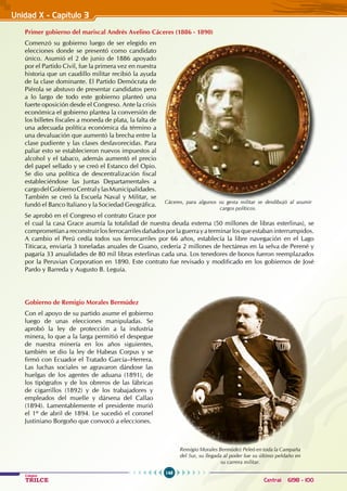 148
Colegios
TRILCE Central: 6198 - 100
Primer gobierno del mariscal Andrés Avelino Cáceres (1886 - 1890)
Comenzó su gobierno luego de ser elegido en
elecciones donde se presentó como candidato
único. Asumió el 2 de junio de 1886 apoyado
por el Partido Civil, fue la primera vez en nuestra
historia que un caudillo militar recibió la ayuda
de la clase dominante. El Partido Demócrata de
Piérola se abstuvo de presentar candidatos pero
a lo largo de todo este gobierno planteó una
fuerte oposición desde el Congreso. Ante la crisis
económica el gobierno plantea la conversión de
los billetes fiscales a moneda de plata, la falta de
una adecuada política económica da término a
una devaluación que aumentó la brecha entre la
clase pudiente y las clases desfavorecidas. Para
paliar esto se establecieron nuevos impuestos al
alcohol y el tabaco, además aumentó el precio
del papel sellado y se creó el estanco del opio.
Se dio una política de descentralización fiscal
estableciéndose las Juntas Departamentales a
cargodelGobiernoCentralylasMunicipalidades.
También se creó la Escuela Naval y Militar, se
fundó el Banco Italiano y la Sociedad Geográfica.
Se aprobó en el Congreso el contrato Grace por
el cual la casa Grace asumía la totalidad de nuestra deuda externa (50 millones de libras esterlinas), se
comprometían a reconstruir los ferrocarriles dañados por la guerra y a terminar los que estaban interrumpidos.
A cambio el Perú cedía todos sus ferrocarriles por 66 años, establecía la libre navegación en el Lago
Titicaca, enviaría 3 toneladas anuales de Guano, cedería 2 millones de hectáreas en la selva de Perené y
pagaría 33 anualidades de 80 mil libras esterlinas cada una. Los tenedores de bonos fueron reemplazados
por la Peruvian Corporation en 1890. Este contrato fue revisado y modificado en los gobiernos de José
Pardo y Barreda y Augusto B. Leguía.
Gobierno de Remigio Morales Bermúdez
Con el apoyo de su partido asume el gobierno
luego de unas elecciones manipuladas. Se
aprobó la ley de protección a la industria
minera, lo que a la larga permitió el despegue
de nuestra minería en los años siguientes,
también se dio la ley de Habeas Corpus y se
firmó con Ecuador el Tratado García–Herrera.
Las luchas sociales se agravaron dándose las
huelgas de los agentes de aduana (1891), de
los tipógrafos y de los obreros de las fábricas
de cigarrillos (1892) y de los trabajadores y
empleados del muelle y dársena del Callao
(1894). Lamentablemente el presidente murió
el 1º de abril de 1894. Le sucedió el coronel
Justiniano Borgoño que convocó a elecciones.
Cáceres, para algunos su gesta militar se desdibujó al asumir
cargos políticos.
Remigio Morales Bermúdez Peleó en toda la Campaña
del Sur, su llegada al poder fue su último peldaño en
su carrera militar.
Unidad X - Capítulo 3
 