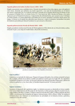 Quinto año de secundaria
149
Historia del Perú
www.trilce.edu.pe
Segundo gobierno de Andrés Avelino Cáceres (1894 - 1895)
Elegido nuevamente como candidato único. Durante este periodo no hizo obra alguna, pues solo gobernó
siete meses, teniendo que enfrentar una fuerte oposición y una serie de levantamientos en el interior
que fueron canalizados por “la Coalición Nacional” formado por el Partido Demócrata de Piérola al que
se sumaron el Partido Civil y la Unión Cívica. El 17 de marzo de 1895, Nicolás de Piérola y los suyos
ingresaron por la Portada de Cocharcas y luego de días de enfrentamientos, que causaron unas 3 mil bajas
en ambos bandos, el cuerpo diplomático precedido por el nuncio apostólico monseñor Machi pactó una
tregua. A Cáceres no le quedó otra alternativa que renunciar y viajar al extranjero, formándose una Junta
de Gobierno precedida por Manuel Candamo la cual convocó a elecciones.
Segundo gobierno de don Nicolás de Piérola (1895 - 1899)
Elegido presidente constitucional Nicolás de Piérola gobernó el Perú dentro de un clima de relativa calma,
entrando el país a una etapa de modernidad y desarrollo económico.
Aspecto político
Gobernó en un periodo de relativa paz. Preparó el traspaso del poder a los civilistas sentando las bases
de su apogeo. Piérola fue el último caudillo que gobernó nuestro país en el siglo XIX. Sus seguidores
lo llamaron el Patricio o el Califa. Su más duro opositor fue Manuel González Prada quien, además de
criticar su gobierno y a las clases altas, lo llamaba despectivamente “el enano perinola”.
Aspecto económico
Favoreció el desarrollo del capitalismo inglés. La industria azucarera se desarrolla en forma notable.
Creó la Sociedad Anónima de Recaudación de Impuestos, la libra peruana adquirió el patrón de oro,
surge el Banco del Perú y Londres y el Banco Internacional del Perú (1897), el Banco Popular del Perú
(1899), y se formaron las Compañías de Seguros Internacionales (1895) y Rímac (1896). Se estableció
el Estanco de la Sal. Asimismo se incrementaron las actividades en la industria minera y petrolera;
comenzó la “Era del caucho”.
http://es.wikipedia.org/wiki/Nicol%C3%A1s_de_Pi%C3%A9rola_Villena
La entrada por Cocharcas, Piérola enarboló el caudillaje postbélico, asumirá por segunda vez la
presidencia sentando las bases de la República Aristocrática.
 
