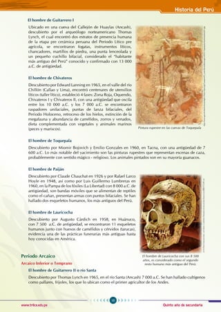 Quinto año de secundaria
15
Historia del Perú
www.trilce.edu.pe
El hombre de Guitarrero I
Ubicado en una cueva del Callejón de Huaylas (Ancash),
descubierto por el arqueólogo norteamericano Thomas
Lynch, el cual encontró dos estratos de presencia humana
de la etapa pre cerámica peruana del periodo lítico pre
agrícola, se encontraron fogatas, instrumentos líticos,
chancadores, martillos de piedra, una punta lenceolada y
un pequeño cuchillo bifacial, considerado el “habitante
más antiguo del Perú” conocido y confirmado con 13 000
a.C. de antigüedad.
El hombre de Chivateros
Descubierto por Edward Lanning en 1965, en el valle del río
Chillón (Callao y Lima), encontró centenares de utensilios
líticos (taller lítico), estableció 4 fases: zona roja, Oquendo,
Chivateros I y Chivateros II, con una antigüedad que oscila
entre los 10 000 a.C. y los 7 000 a.C. se encontraron
raspadores unifaciales, puntas de lanza bifaciales, del
periodo holoceno, retroceso de los hielos, extinción de la
megafauna y abundancia de camélidos, zorros y venados,
dieta complementada con vegetales y animales marinos
(peces y mariscos).
El hombre de Toquepala
Descubierto por Miomir Bojovich y Emilio Gonzales en 1960, en Tacna, con una antigüedad de 7
600 a.C. Lo más notable del yacimiento son las pinturas rupestres que representan escenas de caza,
probablemente con sentido mágico - religioso. Los animales pintados son en su mayoría guanacos.
El hombre de Paiján
Descubierto por Claude Chauchat en 1926 y por Rafael Larco
Hoyle en 1948, así como por Luis Guillermo Lumbreras en
1960, en la Pampa de los fósiles (La Libertad) con 8 000 a.C. de
antigüedad, son bandas móviles que se alimentan de reptiles
como el cañan, presentan armas con puntos bifaciales. Se han
hallado dos esqueletos humanos, los más antiguos del Perú.
El hombre de Lauricocha
Descubierto por Augusto Cárdich en 1958, en Huánuco,
con 7 500 a.C. de antigüedad, se encontraron 11 esqueletos
humanos junto con huesos de camélidos y cérvidos (tarucas),
evidencia una de las prácticas funerarias más antiguas hasta
hoy conocidas en América.
Periodo Arcaico
Arcaico inferior o temprano
El hombre de Guitarrero II o río Santa
Descubierto por Thomas Lynch en 1965, en el río Santa (Ancash) 7 000 a.C. Se han hallado cultígenos
como pallares, frijoles, los que lo ubican como el primer agricultor de los Andes.
http://www.geschichteinchronologie.ch/am-S/peru/gs/Campos/03_erste-bevoelkerungen-d/016-Toquepala-hoelenmalerei01.jpg
Pintura rupestre en las cuevas de Toquepala
El hombre de Lauricocha con sus 8 500
años, es considerado como el segundo
resto humano más antiguo del Perú.
http
://
historiadelperu
.
netfirms
.
com
/
peru
/
primerospobladores
/
imagenes
/88215-01.
jpg
 