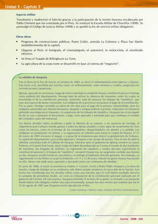 150
Colegios
TRILCE Central: 6198 - 100
Unidad X - Capítulo 3
Aspecto militar
Transformó y modernizó el Ejército gracias a la participación de la misión francesa encabezada por
Pablo Clement que fue contratada por el Perú. Se instituyó la Escuela Militar de Chorrillos (1898). Se
promulgó el Código de Justicia Militar (1898) y se aprobó la ley de servicio militar obligatorio.
Otras obras
• Programa de construcciones públicas: Paseo Colón, avenida La Colmena y Plaza San Martín  
(embellecimiento de la capital).
• Llegaron al Perú: el fonógrafo, el cinematógrafo, el automóvil, la motocicleta, el alumbrado
eléctrico.
• Se firma el Tratado de Billinghurst–La Torre.
• La agricultura de la costa norte se desarrolló en base al sistema de “enganche”.
La rebelión de Atusparia
Tras la firma de la Paz de Ancón, en octubre de 1883, se inició el enfrentamiento entre Iglesias y Cáceres.
Esta lucha civil, percibida por muchos como un enfrentamiento, entre mestizos y criollos, propiciaría las
reivindicaciones campesinas.
Iglesias, apoyado en sus fuerzas, luego de tener controlada la ciudad de Huaraz, nombró a Francisco Noriega
como prefecto del departamento. Noriega trató de activar la cobranza de impuestos, entre los cuales se
encontraba el de la contribución personal. Asimismo, trató de restaurar los trabajos de “república”, que
eran una especie de faenas comunales. Los indígenas de la provincia rechazaron el pago de la contribución.
Por su parte, Noriega concedió un plazo de tres días para el pago de la primera semestralidad, pero los
indígenas asesorados por Manuel Mosquera, abogado y antiguo prefecto cacerista, redactaron un memorial
pidiendo una rebaja en el impuesto y la suspensión de los trabajos de república. Atusparia fue el encargado
de dar la cara y presentar el documento. Luego, sería apresado y torturado para que confesara el nombre
del verdadero autor del memorial.
Los demás alcaides indios acudieron a pedir la libertad de su varayoc, y en ausencia de Noriega, el
subprefecto José Collazos mandó apresar a todos los demás alcaldes y como signo de escarmiento les hizo
cortar las trenzas, como en el tiempo de los corregidores, despachándolos sin atender a su pedido. Los
indígenas no perdonaron tal afrenta, y se organizaron en rebelión para tomar la ciudad de Huaraz. El 21
de marzo de 1885 iniciaron el ataque, y a pesar de la resistencia que ofreció la gendarmería de Collazos,
la capital del departamento cayó al día siguiente y Atuspani a fue sacado de prisión. Para el mes de abril la
rebelión controlaba todo el Callejón de Huaylas. Mientras tanto el gobierno de Iglesias nombró un nuevo
Prefecto, el Coronel José Iraola, quien luego de haber desembarcado en Casma al mando de dos batallones
de infantería, dos brigadas de artillería, un regimiento de caballería y sendos decretos suprimiendo la
contribución personal y el trabajo de ”república”, recuperó Huaraz tras un sangriento combate que duraría
un día, Atusparia resultó herido en una pierna y se entregó al habérsele ofrecido garantías. Sin embargo, su
lugarteniente Ucchu Pedro no acató la rendición y el 11 y 12 de mayo, intentó recuperar Huaraz fracasando
en ello. Meses más tarde sería capturado y ejecutado junto con centenares de rebeldes.
En junio de 1886, al tomar la presidencia Andrés A. Cáceres, invitó a Pedro Pablo Atusparia a la toma de
mando y luego de dialogar en su residencia, este último aceptó someterse al nuevo Jefe de la Nación. Este
hecho fue considerado por los alcaides indios como una traición; para lo cual habría resultado decisiva
la campaña de periodistas locales, así como la restauración de la contribución personal realizada por el
gobierno de Cáceres. De esta manera. Atusparia teniendo e! rechazo de su gente, es invitado a un banquete
donde habría sido obligado a beber una copa envenenada, aunque hay otra versión que sostiene que fue el
25 de agosto de 1887 que Atusparia murió atacado por el tifus.
Carlos Contreras / Marcos Cueto. Historia del Perú Contemporáneo.
 