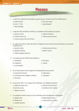 152
Colegios
TRILCE Central: 6198 - 100
Unidad IV - Capítulo 3
Repaso
1. ¿Cuál de los siguientes historiadores propuso que en el Perú existió Tres Militarismos?
a. Pablo Macera 					 d. Juan José Vega
b. Julio C. Tello 					 e. Jorge Basadre
c. Manuel Burga
2. Luego del retiro de Bolívar del Perú, la presidencia del Congreso la asumió:
a. José de La Mar 					 d. Agustín Gamarra
b. Andrés Santa Cruz 				 e. Antonio José de Sucre
c. Francisco Javier de Luna Pizarro
3. La sublevación de los indios de Iquicha, dirigidas por José Antonio Navala Huachaca, fue durante
el gobierno de:
a. José de La Mar 					 d. Antonio José de Sucre
b. Agustín Gamarra 				 e. Rufino Torrico
c. Felipe Santiago Salaverry
4. La Constitución de 1828 fue de tendencia:
a. Neoliberal 					 d. Socialista
b. Capitalista 					 e. Liberal
c. Conservadora
5. El principal ingreso fiscal, luego de la independencia provenía de:
a. Exportación de lana				 d. Agricultura
b. Contribución de indígenas (tributo) e. Ganadería
c. Minerales
6. En junio de 1827, con el apoyo de los liberales, fue elegido presidente:
a. Andrés de Santa Cruz 			 d. Antonio José de Sucre
b. José de La Mar 					 e. Gutiérrez de La Fuente
c. Agustín Gamarra
7. La campaña marítima contra la Gran Colombia estuvo dirigida por el destacado:
a. Miguel Grau 					 d. Jorge Martín Guisse
b. Diego Ferré 					 e. Aurelio García y García
c. Lizardo Montero
 