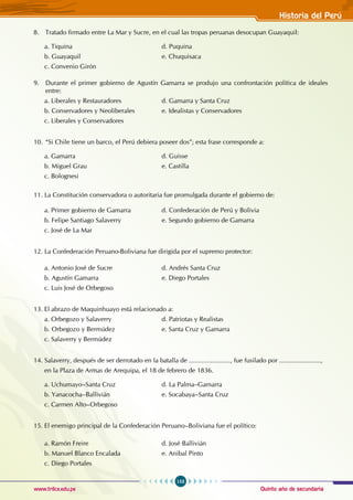 Quinto año de secundaria
153
Historia del Perú
www.trilce.edu.pe
8. Tratado firmado entre La Mar y Sucre, en el cual las tropas peruanas desocupan Guayaquil:
a. Tiquina 				 d. Puquina
b. Guayaquil 				 e. Chuquisaca
c. Convenio Girón
9. Durante el primer gobierno de Agustín Gamarra se produjo una confrontación política de ideales
entre:
a. Liberales y Restauradores 		 d. Gamarra y Santa Cruz
b. Conservadores y Neoliberales 		 e. Idealistas y Conservadores
c. Liberales y Conservadores
10. “Si Chile tiene un barco, el Perú debiera poseer dos”; esta frase corresponde a:
a. Gamarra 				 d. Guisse
b. Miguel Grau 				 e. Castilla
c. Bolognesi
11. La Constitución conservadora o autoritaria fue promulgada durante el gobierno de:
a. Primer gobierno de Gamarra 		 d. Confederación de Perú y Bolivia
b. Felipe Santiago Salaverry 			 e. Segundo gobierno de Gamarra
c. José de La Mar
12. La Confederación Peruano-Boliviana fue dirigida por el supremo protector:
a. Antonio José de Sucre 			 d. Andrés Santa Cruz
b. Agustín Gamarra 				 e. Diego Portales
c. Luis José de Orbegoso
13. El abrazo de Maquinhuayo está relacionado a:
a. Orbegozo y Salaverry 			 d. Patriotas y Realistas
b. Orbegozo y Bermúdez 			 e. Santa Cruz y Gamarra
c. Salaverry y Bermúdez
14. Salaverry, después de ser derrotado en la batalla de ......................., fue fusilado por .......................,
en la Plaza de Armas de Arequipa, el 18 de febrero de 1836.
a. Uchumayo–Santa Cruz 			 d. La Palma–Gamarra
b. Yanacocha–Ballivián 			 e. Socabaya–Santa Cruz
c. Carmen Alto–Orbegoso
15. El enemigo principal de la Confederación Peruano–Boliviana fue el político:
a. Ramón Freire 				 d. José Ballivián
b. Manuel Blanco Encalada 			 e. Anibal Pinto
c. Diego Portales
 