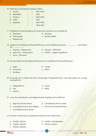 154
Colegios
TRILCE Central: 6198 - 100
16. Relaciona correctamente (anarquía militar):
a. Torrico ( ) 1841-1842
b. Menéndez ( ) 1842
c. Vivanco ( ) 1842-1843
d. Vidal ( ) 1843
e. Figuerola ( ) 1843-1844
			 ( ) 1844-1845
17. El gobierno de Manuel Ignacio de Vivanco fue conocido con el nombre de:
a. Directorio				 d. Anarquía
b. Protectorado				 e. Ejecutivo débil
c. Restauración
18. Luego de la Confederación Peruano-Boliviana, asume el gobierno peruano ....................... con el título
de.......................:
a. Gamarra – Restauración		 d. Gamarra – Directorio
b. Santa Cruz – Restauración		 e. Castilla – Apogeo republicano
c. Sucre – Directorio
19. ¿En qué batalla fue derrotada definitivamente la Confederación Peruano-Boliviana?
a. Ingavi 				 d. Yungay
b. Yanacocha				 e. Palma
c. Socabaya
20. El periodo de la Historia del Perú denominado “Prosperidad Falaz” está relacionado con el auge
exportador de:
a. Independencia				 d. Guano
b. Oro					 e. Salitre
c. Minería
21. La ley de consolidación, promulgada durante el gobierno de Castilla fue:
a. Pago de la deuda interna		 d. Consolidación de los coolíes
b. Consolidación de la raza indígena e. Inicio de la Prosperidad falaz
c. Consolidación de la nación
22. El primer contrato para la explotación del guano fue firmado entre:
a. Castilla y Quiroz				 d. Castilla y Consignatarios
b. Castilla y Dreyfus				 e. Piérola y Quiroz
c. Piérola y Dreyfus
 