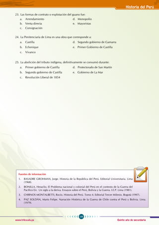 Quinto año de secundaria
155
Historia del Perú
www.trilce.edu.pe
23. Las formas de contrato o explotación del guano fue:
a. Arrendamiento				 d. Monopolio
b. Venta directa				 e. Mayoristas
c. Consignación
24. La Penitenciaría de Lima es una obra que corresponde a:
a. Castilla				 d. Segundo gobierno de Gamarra
b. Echenique				 e. Primer Gobierno de Castilla
c. Vivanco
25. La abolición del tributo indígena, definitivamente se consumó durante:
a. Primer gobierno de Castilla		 d. Protectorado de San Martín
b. Segundo gobierno de Castilla		 e. Gobierno de La Mar
c. Revolución Liberal de 1854
Fuentes de información
1. BASADRE GROHMAN, Jorge. Historia de la República del Perú. Editorial Universitaria. Lima
(1968).
2. BONILLA, Heraclio. El Problema nacional y colonial del Perú en el contexto de la Guerra del
Pacífico En: Un siglo a la deriva. Ensayos sobre el Perú, Bolivia y la Guerra. I.E.P. Lima (1981).
3. CHIRNOS MONTALBETTI, Rocío. Historia del Perú. Tomo 4. Editorial Tercer Milenio. Bogotá (1997).
4. PAZ SOLDÁN, Mario Felipe. Narración Histórica de la Guerra de Chile contra el Perú y Bolivia. Lima.
(1979).
 