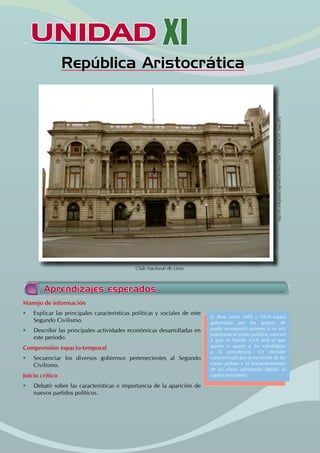 UNIDAD XI
República Aristocrática
Aprendizajes esperados
Manejo de información
• Explicar las principales características políticas y sociales de este
Segundo Civilismo.
• Describir las principales actividades económicas desarrolladas en
este periodo.
Comprensión espacio-temporal
• Secuenciar los diversos gobiernos pertenecientes al Segundo
Civilismo.
Juicio crítico
• Debatir sobre las características e importancia de la aparición de
nuevos partidos políticos.
El Perú entre 1899 y 1919 estará
gobernado por los grupos de
poder económico quienes a su vez
ostentaron el poder político, merced
a que el Partido Civil será el que
aporte o apoye a los candidatos
a la presidencia. Un periodo
caracterizado por la exclusión de las
clases pobres y el enriquecimiento
de las clases adineradas ligadas al
capital extranjero.
http://es.wikipedia.org/wiki/Archivo:Club_Nacional_en_Lima.JPG
Club Nacional de Lima
 
