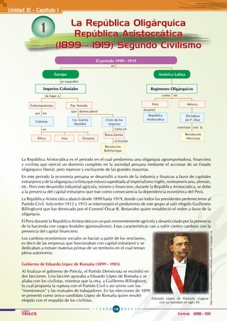 158
Colegios
TRILCE Central: 6198 - 100
1 La República Oligárquica
República Aristocrática
(1899 - 1919) Segundo Civilismo
Unidad XI - Capítulo 1
se expanden
en
en
da lugar a
como en
durante
como en
concluyó con la
al triunfar
que desencadenó
por las
Europa
El periodo 1990 - 1919
América Latina
Regímenes Oligárquicos
Imperios Coloniales
Enfrentamientos
África
Colonias
Paz Armada
1ra. Guerra
Mundial
Asia Oceanía
Rusia Zarista
Crisis de los
imperios
Revolución
Bolchevique
Perú
República
Aristocrática
México
Revolución
Mexicana
Dictadura
de P. Díaz
La República Aristocrática es el periodo en el cual predomina una oligarquía agroexportadora, financiera
y civilista que ejerció un dominio completo en la sociedad peruana mediante el accionar de un Estado
oligárquico liberal, pero represor y excluyente de las grandes mayorías.
En este periodo la economía peruana se desarrolló a través de la industria y finanzas a favor de capitales
extranjeros y de la oligarquía civilista que estuvo supeditada al imperialismo inglés, norteamericano, alemán,
etc. Pero este desarrollo industrial agrícola, minero y financiero, durante la República Aristocrática, se debe
a la presencia del capital extranjero que trae como consecuencia la dependencia económica del Perú.
La República Aristocrática abarcó desde 1899 hasta 1919, donde casi todos los presidentes pertenecieron al
Partido Civil. Solo entre 1912 y 1915 se interrumpió el predominio de este grupo al salir elegido Guillermo
Billinghurst que fue derrocado por el Coronel Óscar R. Benavides quien restableció el orden a favor de la
oligarquía.
El Perú durante la República Aristocrática es un país eminentemente agrícola y desarticulado por la presencia
de la hacienda con rasgos feudales (gamonalismo). Estas características van a sufrir ciertos cambios con la
presencia del capital financiero.
Los cambios económicos sociales se hacían a partir de los «enclaves»,
es decir de las empresas que funcionaban con capital extranjero y se
dedicaban a extraer materias primas de un territorio en el cual tenían
plena autonomía.
Gobierno de Eduardo López de Romaña (1899 - 1903)
Al finalizar el gobierno de Piérola, el Partido Demócrata se escindió en
dos facciones. Una facción apoyaba a Eduardo López de Romaña y se
aliaba con los civilistas, mientras que la otra, a Guillermo Billinghurst,
lo cual proponía la ruptura con el Partido Civil y así unirse con los
“montoneros” y las mutuales de trabajadores. En las elecciones de 1899
se presentó como único candidato López de Romaña quien resultó
elegido con el respaldo de los civilistas.
http://www.caballerosandantes.net/index.php?cid=21&page=16
Eduardo López de Romaña inagura
con su mandato el siglo XX.
 