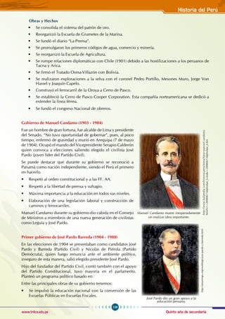 Quinto año de secundaria
159
Historia del Perú
www.trilce.edu.pe
Obras y Hechos
• Se consolida el sistema del patrón de oro.
• Reorganizó la Escuela de Grumetes de la Marina.
• Se fundó el diario “La Prensa”.
• Se promulgaron los primeros códigos de agua, comercio y minería.
• Se reorganizó la Escuela de Agricultura.
• Se rompe relaciones diplomáticas con Chile (1901) debido a las hostilizaciones a los peruanos de
Tacna y Arica.
• Se firmó el Tratado Osma-Villazón con Bolivia.
• Se realizaron exploraciones a la selva con el coronel Pedro Portillo, Mesones Muro, Jorge Von
Hassel y Joaquín Capelo.
• Construyó el ferrocarril de la Oroya a Cerro de Pasco.
• Se estableció la Cerro de Pasco Cooper Corporation. Esta compañía norteamericana se dedicó a
extender la línea férrea.
• Se fundó el congreso Nacional de obreros.
Gobierno de Manuel Candamo (1903 - 1904)
Fue un hombre de gran fortuna, fue alcalde de Lima y presidente
del Senado. “No tuvo oportunidad de gobernar”, pues, al poco
tiempo, enfermó de gravedad y murió en Arequipa (7 de mayo
de 1904). Ocupó el mando del Vicepresidente Serapio Calderón
quien convoca a elecciones saliendo elegido el civilista José
Pardo (joven líder del Partido Civil).
Se puede destacar que durante su gobierno se reconoció a
Panamá como nación independiente, siendo el Perú el primero
en hacerlo.
• Respetó al orden constitucional y a las FF. AA.
• Respetó a la libertad de prensa y sufragio.
• Máxima importancia a la educación en todos sus niveles.
• Elaboración de una legislación laboral y construcción de
caminos y ferrocarriles.
Manuel Candamo durante su gobierno dio cabida en el Consejo
de Ministros a miembros de una nueva generación de civilistas
como Leguía y José Pardo.
Primer gobierno de José Pardo Barreda (1904 - 1908)
En las elecciones de 1904 se presentaban como candidatos José
Pardo y Barreda (Partido Civil) y Nicolás de Piérola (Partido
Demócrata), quien luego renuncia ante el ambiente político,
inseguro de esta manera, salió elegido presidente José Pardo.
Hijo del fundador del Partido Civil, contó también con el apoyo
del Partido Constitucional, tuvo mayoría en el parlamento.
Planteó un programa político basado en:
Entre las principales obras de su gobierno tenemos:
• Se impulsó la educación nacional con la conversión de las
Escuelas Públicas en Escuelas Fiscales.
http://www.kalipedia.com/historia-peru/tema/fotos-manuel-candamo.
html?x1=20080611klphishpe_6.Ies&x=20080611klphishpe_6.Kes
Manuel Candamo muere inesperadamente
sin realizar obra importante.
http://amarengo.org/multitags/jose-pardo-y-barreda.html
José Pardo dio un gran apoyo a la
aducación peruana.
 