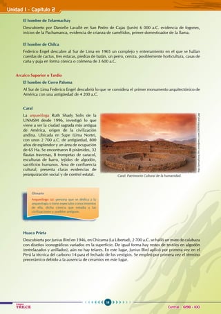 16
Colegios
TRILCE Central: 6198 - 100
Unidad I - Capítulo 2
El hombre de Telarmachay
Descubierto por Danielle Lavallé en San Pedro de Cajas (Junín) 6 000 a.C. evidencia de fogones,
inicios de la Pachamanca, evidencia de crianza de camélidos, primer domesticador de la llama.
El hombre de Chilca
Federico Engel descubre al Sur de Lima en 1965 un complejo y enterramiento en el que se hallan
cuerdas de cactus, tres estacas, piedras de batán, un perro, ceniza, posiblemente horticultura, casas de
caña y paja en forma cónica o colmena de 3 600 a.C.
Arcaico Superior o Tardío
El hombre de Cerro Paloma
Al Sur de Lima Federico Engel descubrió lo que se considera el primer monumento arquitectónico de
América con una antigüedad de 4 200 a.C.
Caral
La arqueóloga Ruth Shady Solís de la
UNMSM desde 1996, investigó lo que
viene a ser la ciudad sagrada más antigua
de América, origen de la civilización
andina. Ubicada en Supe (Lima Norte),
con unos 2 700 a.C. de antigüedad, 800
años de esplendor y un área de ocupación
de 65 Ha. Se encontraron 8 pirámides, 32
flautas traversas, 8 trompetas de caracol,
esculturas de barro, tejidos de algodón,
sacrificios humanos. Área de confluencia
cultural, presenta claras evidencias de
jerarquización social y de control estatal.
						
Huaca Prieta
Descubierta por Junius Bird en 1946, en Chicama (La Libertad), 2 700 a.C. se halló un mate de calabaza
con diseños iconográficos variados en la superficie. De igual forma hay restos de textiles en algodón
(entrelazados y anillados), aún no hay telares. En este lugar, Junius Bird aplicó por primera vez en el
Perú la técnica del carbono 14 para el fechado de los vestigios. Se empleó por primera vez el término
precerámico debido a la ausencia de ceramios en este lugar.
Glosario
Arqueólogo (a): persona que se dedica a la
arqueología o tiene especiales conocimientos
de ella, dicha ciencia que estudia a las
civilizaciones y pueblos antiguos.
http://peruahora.files.wordpress.com/2009/06/caral.jpg
Caral: Patrimonio Cultural de la humanidad.
 