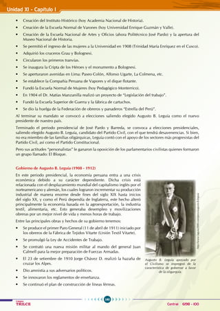 160
Colegios
TRILCE Central: 6198 - 100
Unidad XI - Capítulo I
• Creación del Instituto Histórico (hoy Academia Nacional de Historia).
• Creación de la Escuela Normal de Varones (hoy Universidad Enrique Guzmán y Valle).
• Creación de la Escuela Nacional de Artes y Oficios (ahora Politécnico José Pardo) y la apertura del
Museo Nacional de Historia.
• Se permitió el ingreso de las mujeres a la Universidad en 1908 (Trinidad María Enríquez en el Cusco).
• Adquirió los cruceros Grau y Bolognesi.
• Circularon los primeros tranvías.
• Se inaugura la Cripta de los Héroes y el monumento a Bolognesi.
• Se aperturaron avenidas en Lima: Paseo Colón, Alfonso Ugarte, La Colmena, etc.
• Se establece la Compañía Peruana de Vapores y el dique flotante.
• Fundó la Escuela Normal de Mujeres (hoy Pedagógico Monterrico).
• En 1904 el Dr. Matías Manzanilla realizó un proyecto de “Legislación del trabajo”.
• Fundó la Escuela Superior de Guerra y la fábrica de cartuchos.
• Se dio la huelga de la Federación de obreros y panaderos “Estrella del Perú”.
Al terminar su mandato se convocó a elecciones saliendo elegido Augusto B. Leguía como el nuevo
presidente de nuestro país.
Terminado el periodo presidencial de José Pardo y Barreda, se convoca a elecciones presidenciales,
saliendo elegido Augusto B. Leguía, candidato del Partido Civil, con el que tendrá desavenencias. Si bien,
no era miembro de las familias oligárquicas, Leguía contó con el apoyo de los sectores más progresistas del
Partido Civil, así como el Partido Constitucional.
Pero sus actitudes “personalistas” le ganaron la oposición de los parlamentarios civilistas quienes formaron
un grupo llamado: El Bloque.
Gobierno de Augusto B. Leguía (1908 - 1912)
En este periodo presidencial, la economía peruana entra a una crisis
económica debido a su carácter dependiente. Dicha crisis está
relacionada con el desplazamiento mundial del capitalismo inglés por el
norteamericano y alemán, los cuales lograron incrementar su producción
industrial de manera enorme desde fines del siglo XIX hasta inicios
del siglo XX, y como el Perú dependía de Inglaterra, este hecho alteró
principalmente la economía basada en la agroexportación, la industria
textil, alimentaria, etc. Esto generaba desempleo y movilizaciones
obreras por un mejor nivel de vida y menos horas de trabajo.
Entre las principales obras y hechos de su gobierno tenemos:
• Se produce el primer Paro General (11 de abril de 1911) iniciado por
los obreros de la Fábrica de Tejidos Vitarte (Unión Textil Vitarte).
• Se promulgó la Ley de Accidentes de Trabajo.
• Se contrató una nueva misión militar al mando del general Juan  
Calmell para la mejor preparación de Fuerzas Armadas.
• El 23 de setiembre de 1910 Jorge Chávez D. realizó la hazaña de
cruzar los Alpes.
• Dio amnistía a sus adversarios políticos.
• Se innovaron los reglamentos de enseñanza.
• Se continuó el plan de construcción de líneas férreas.
http://www.laguia2000.com/peru/augusto-b-leguia
Augusto B. Leguía apoyado por
el Civilismo se impregnó de la
característica de gobernar a favor
de la oligarquía.
 
