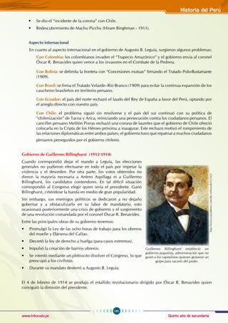 Quinto año de secundaria
161
Historia del Perú
www.trilce.edu.pe
• Se dio el “incidente de la corona” con Chile.
• Redescubrimiento de Machu Picchu (Hiram Binghman - 1911).
Aspecto internacional
En cuanto al aspecto internacional en el gobierno de Augusto B. Leguía, surgieron algunos problemas:
Con Colombia: los colombianos invaden el “Trapecio Amazónico” y el gobierno envía al coronel
Óscar R. Benavides quien vence a los invasores en el Combate de la Pedrera.
Con Bolivia: se delimita la frontera con “Concesiones mutuas” firmando el Tratado Polo-Bustamante
(1909).
Con Brasil: se firma el Tratado Velarde–Río Branco (1909) para evitar la continua expansión de los
caucheros brasileños en territorio peruano.
Con Ecuador: el país del norte rechazó el laudo del Rey de España a favor del Perú, optando por
el arreglo directo con nuestro país.
Con Chile: el problema siguió sin resolverse y el país del sur continuó con su política de
“chilenización” de Tacna y Arica, reiniciando una persecución contra los ciudadanos peruanos. El
canciller peruano Melitón Porras rechazó una corona de laureles que el gobierno de Chile ofreció
colocarla en la Cripta de los Héroes próxima a inaugurar. Este rechazo motivó el rompimiento de
las relaciones diplomáticas entre ambos países; el gobierno tuvo que repatriar a muchos ciudadanos
peruanos perseguidos por el gobierno chileno.
Gobierno de Guillermo Billinghurst (1912-1914)
Cuando correspondió dejar el mando a Leguía, las elecciones
generales no pudieron efectuarse en todo el país por imperar la
violencia y el desorden. Por otra parte, los votos obtenidos no
dieron la mayoría necesaria a Antero Aspillaga ni a Guillermo
Billinghurst, los candidatos contendores. En tal difícil situación
correspondió al Congreso elegir quien sería el presidente. Ganó
Billinghurst, ciñéndose la banda en medio de gran popularidad.
Sin embargo, sus enemigos políticos se dedicaron a no dejarlo
gobernar y a obstaculizarlo en su labor de mandatario, esto
ocasionará posteriormente una crisis de gobierno y el surgimiento
de una revolución comandada por el coronel Óscar R. Benavides.
Entre las principales obras de su gobierno tenemos:
• Promulgó la Ley de las ocho horas de trabajo para los obreros
del muelle y Dársena del Callao.
• Decretó la ley de derecho a huelga (para casos extremos).
• Impulsó la creación de barrios obreros.
• Se intentó mediante un plebiscito disolver el Congreso, lo que
preocupó a los civilistas.
• Durante su mandato desterró a Augusto B. Leguía.
El 4 de febrero de 1914 se produjo el estallido revolucionario dirigido por Óscar R. Benavides quien
consiguió la dimisión del presidente.
http://www.esacademic.com/dic.nsf/eswiki/551425
Guillermo Billinghurst estableció un
gobierno populista, administración que no
gustó a los capitalistas quienes gestaron un
golpe para sacarlo del poder.
 