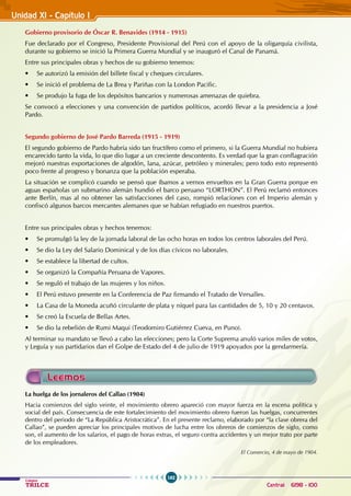162
Colegios
TRILCE Central: 6198 - 100
Unidad XI - Capítulo I
Leemos
Gobierno provisorio de Óscar R. Benavides (1914 - 1915)
Fue declarado por el Congreso, Presidente Provisional del Perú con el apoyo de la oligarquía civilista,
durante su gobierno se inició la Primera Guerra Mundial y se inauguró el Canal de Panamá.
Entre sus principales obras y hechos de su gobierno tenemos:
• Se autorizó la emisión del billete fiscal y cheques circulares.
• Se inició el problema de La Brea y Pariñas con la London Pacific.
• Se produjo la fuga de los depósitos bancarios y numerosas amenazas de quiebra.
Se convocó a elecciones y una convención de partidos políticos, acordó llevar a la presidencia a José
Pardo.
Segundo gobierno de José Pardo Barreda (1915 - 1919)
El segundo gobierno de Pardo habría sido tan fructífero como el primero, si la Guerra Mundial no hubiera
encarecido tanto la vida, lo que dio lugar a un creciente descontento. Es verdad que la gran conflagración
mejoró nuestras exportaciones de algodón, lana, azúcar, petróleo y minerales; pero todo esto representó
poco frente al progreso y bonanza que la población esperaba.
La situación se complicó cuando se pensó que íbamos a vernos envueltos en la Gran Guerra porque en
aguas españolas un submarino alemán hundió el barco peruano “LORTHON”. El Perú reclamó entonces
ante Berlín, mas al no obtener las satisfacciones del caso, rompió relaciones con el Imperio alemán y
confiscó algunos barcos mercantes alemanes que se habían refugiado en nuestros puertos.
Entre sus principales obras y hechos tenemos:
• Se promulgó la ley de la jornada laboral de las ocho horas en todos los centros laborales del Perú.
• Se dio la Ley del Salario Dominical y de los días cívicos no laborales.
• Se establece la libertad de cultos.
• Se organizó la Compañía Peruana de Vapores.
• Se reguló el trabajo de las mujeres y los niños.
• El Perú estuvo presente en la Conferencia de Paz firmando el Tratado de Versalles.
• La Casa de la Moneda acuñó circulante de plata y níquel para las cantidades de 5, 10 y 20 centavos.
• Se creó la Escuela de Bellas Artes.
• Se dio la rebelión de Rumi Maqui (Teodomiro Gutiérrez Cueva, en Puno).
Al terminar su mandato se llevó a cabo las elecciones; pero la Corte Suprema anuló varios miles de votos,
y Leguía y sus partidarios dan el Golpe de Estado del 4 de julio de 1919 apoyados por la gendarmería.
La huelga de los jornaleros del Callao (1904)
Hacia comienzos del siglo veinte, el movimiento obrero apareció con mayor fuerza en la escena política y
social del país. Consecuencia de este fortalecimiento del movimiento obrero fueron las huelgas, concurrentes
dentro del periodo de “La República Aristocrática”. En el presente reclamo, elaborado por “la clase obrera del
Callao”, se pueden apreciar los principales motivos de lucha entre los obreros de comienzos de siglo, como
son, el aumento de los salarios, el pago de horas extras, el seguro contra accidentes y un mejor trato por parte
de los empleadores.
El Comercio, 4 de mayo de 1904.
 