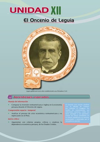 UNIDAD XII
El Oncenio de Leguía
Aprendizajes esperados
El Oncenio tuvo mucha similitud
con la década de Fujimori
por controlar el Congreso, los
medios de comunicación, sus
relecciones sucesivas, violar las
leyes, perseguir a sus opositores.
Fueron los únicos presidentes en
la historia republicana en terminar
encarcelados y enjuiciados por el
mal gobierno ejercido.
Manejo de información
• Comparar la inversión norteamericana e inglesa en la economía
peruana durante el Oncenio de Leguía.
Comprensión espacio - temporal
• Analizar el proceso de crisis económica norteamericana y su
repercusión en el Perú.
Juicio crítico
• Argumentar con criterios propios, críticos y creativos la
dependencia económica peruana, de los Estados Unidos.
Leguía gobernará once años estableciendo una Dictadura Civil.
 