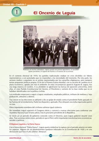 166
Quinto año de secundaria
www.trilce.edu.pe
1 El Oncenio de Leguía
Unidad XII - Capítulo 1
En el contexto electoral de 1919, los partidos tradicionales estaban en crisis divididos sin líderes
representativos y con postulados que no respondían a las necesidades del momento. Por otra parte, los
sectores medios y populares no se sentían representados por las camarillas oligárquicas, pero tampoco
tenían propuestas políticas propias. El fin de la Primera Guerra Mundial, con su secuela de cambios en el
plano económico, agitaba aún más el ambiente. En estas circunstancias apareció Augusto B. Leguía, tras
una larga estancia en Londres. A su alrededor se aglutinaron las fuerzas de oposición anticivilista, entre
ellas, el viejo Partido Constitucional de Cáceres, el Pierolismo y sectores de la clase media que no se
hallaban identificados con la política civilista.
Las multitudes empezaron a seguir a Leguía: estudiantes, empleados públicos, militares de mediana y baja
graduación, artesanos y obreros.
Tras vencer en las elecciones se adelantó y dio un golpe de estado contra el presidente Pardo apoyado en
las Fuerzas de la Gendarmería, Pardo fue dispuesto y apresado. Poco después una turba organizada quemó
su casa.
Otros importantes miembros del civilismo sufrieron igual violencia.
De inmediato Leguía suprimió el Congreso electo y convocó a nuevas elecciones para conformar una
Asamblea Nacional que le fuera adicta. Esta lo proclamó presidente de la República.
Se inició así un periodo de gobierno conocido como el Oncenio, pues Leguía gobernó durante once
años. Tras sucesivas reelecciones, periodo en que el Perú sufrió importantes transformaciones económicas,
sociales y políticas.
El Régimen Leguiísta y la Patria Nueva
Con el tema electoral “Patria Nueva”, Leguía quería simbolizar la ruptura con el periodo anterior en todos
los aspectos. Algunos de sus planteamientos quedaron esbozados en la Constitución de 1920 y en una
declaración que hizo el año anterior. Destacan:
http://alvarocksocialesmd.blogspot.com/2010/06/el-oncenio-de-b-leguia.html
Rodeado de muchos aduladores, Leguía asumió una postura egocéntrica, lo llamaban
Júpiter presidente, el Gigante del Pacífico o el maestro de la juventud.
 