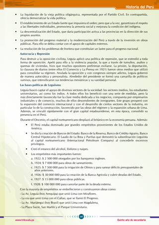 Quinto año de secundaria
167
Historia del Perú
www.trilce.edu.pe
• La liquidación de la vieja política oligárquica, representada por el Partido Civil. En contrapartida,
ofrecía democratizar la vida política.
• El establecimiento de un Estado fuerte que impusiera el orden; pero que a la vez, garantizara el respeto
a las libertades individuales, promoviera la armonía social y mejorara la condición del indígena.
• La descentralización del Estado, que daría participación activa a las provincias en la dirección de sus
propios asuntos.
• La promoción del progreso material y la modernización del Perú a través de la inversión en obras
públicas. Para ello se debía contar con el apoyo de capitales externos.
• La resolución de los problemas de frontera que constituían un lastre para el progreso nacional.
Autocracia y Represión
Para destruir a la oposición civilista, Leguía aplicó una política de represión, que se extendió a toda
forma de oposición. Apeló para ello a la violencia popular, la que a través de tumultos, asaltos y
quemas de viviendas, hizo que muchos opositores prefirieran exiliarse. La prisión, la deportación,
la clausura de diarios (entre ellos El Comercio y La Prensa en 1921) fueron otros medios que utilizó
para consolidar su régimen. Anulada la oposición y con congresos siempre adictos, Leguía gobernó
de manera autocrática y personalista. Alrededor del presidente se formó una camarilla de políticos
sumisos, que intensificaron sus tendencias mesiánicas y su vanidad personal.
Las bases políticas de Leguiísmo
Leguía buscó captar el apoyo de diversos sectores de la sociedad: los sectores medios, los estudiantes
universitarios, así como los indios. A todos ellos los benefició con una serie de medidas, pero la
más directamente favorecida fue la clase media dedicada a los negocios, compuesta por empresarios
industriales y de comercio, muchos de ellos descendientes de inmigrantes. Este grupo prosperó con
la expansión del comercio internacional y con el desarrollo de ciertos sectores de la industria, en
particular lo de la construcción, favorecido por las obras del régimen y la expansión urbana de Lima.
Además, se vinculó rápidamente con el gran capital estadounidense, en esta época, consolidó su
presencia en el Perú.
Durante el Oncenio, el capital norteamericano desplazó al británico en la economía peruana. Además:
• El Perú estaba dominado por grandes empréstitos provenientes de los Estados Unidos de
América.
• Se dio la creación de Bancos del Estado: Banco de la Reserva, Banco de Crédito Agrario, Banco
Central Hipotecario. El Laudo de La Brea y Pariñas que demostró la subordinación Leguiísta
al capital norteamericano (Internacional Petroleum Company) al concederle excesivos
privilegios.
• Creó el estanco del alcohol, fósforos y naipes.
• Los empréstitos más importantes fueron:
a. 1922: $ 2 500 000 otorgados por los banqueros ingleses.
b. 1924: $ 7 000 000 para obras de saneamiento.
c. 1925: $ 7 500 000 para la irrigación de Olmos y para sanear déficits presupuestales de
años anteriores.
d. 1926: $ 30 000 000 para la creación de la Banca Agrícola y cubrir deudas del Estado.
e. 1927: $ 15 000 000 para obras públicas.
f. 1928: $ 100 000 000 para cancelar parte de la deuda externa.
Con la mayoría de empréstitos se embellecieron y construyeron obras como:
- La Av. Leguía (hoy Arequipa) que unió Lima con Miraflores.
- La vía que unió Lima con el Callao, que se llamó El Progreso.
- La Av. Mariátegui (hoy Brasil) que unió Lima con Magdalena.
- La Plaza Sucre, San Martín y el Parque Universitario.
 
