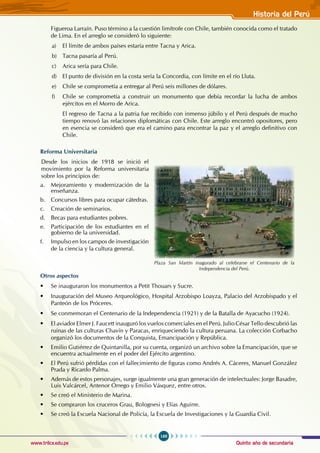Quinto año de secundaria
169
Historia del Perú
www.trilce.edu.pe
Figueroa Larraín. Puso término a la cuestión limítrofe con Chile, también conocida como el tratado
de Lima. En el arreglo se consideró lo siguiente:
a) El límite de ambos países estaría entre Tacna y Arica.
b) Tacna pasaría al Perú.
c) Arica sería para Chile.
d) El punto de división en la costa sería la Concordia, con límite en el río Lluta.
e) Chile se comprometía a entregar al Perú seis millones de dólares.
f) Chile se comprometía a construir un monumento que debía recordar la lucha de ambos
ejércitos en el Morro de Arica.
El regreso de Tacna a la patria fue recibido con inmenso júbilo y el Perú después de mucho
tiempo renovó las relaciones diplomáticas con Chile. Este arreglo encontró opositores, pero
en esencia se consideró que era el camino para encontrar la paz y el arreglo definitivo con
Chile.
Reforma Universitaria
Desde los inicios de 1918 se inició el
movimiento por la Reforma universitaria
sobre los principios de:
a. Mejoramiento y modernización de la
enseñanza.
b. Concursos libres para ocupar cátedras.
c. Creación de seminarios.
d. Becas para estudiantes pobres.
e. Participación de los estudiantes en el
gobierno de la universidad.
f. Impulso en los campos de investigación
de la ciencia y la cultura general.
Otros aspectos
• Se inauguraron los monumentos a Petit Thouars y Sucre.
• Inauguración del Museo Arqueológico, Hospital Arzobispo Loayza, Palacio del Arzobispado y el
Panteón de los Próceres.
• Se conmemoran el Centenario de la Independencia (1921) y de la Batalla de Ayacucho (1924).
• El aviador Elmer J. Faucett inauguró los vuelos comerciales en el Perú. Julio César Tello descubrió las
ruinas de las culturas Chavín y Paracas, enriqueciendo la cultura peruana. La colección Corbacho
organizó los documentos de la Conquista, Emancipación y República.
• Emilio Gutiérrez de Quintanilla, por su cuenta, organizó un archivo sobre la Emancipación, que se
encuentra actualmente en el poder del Ejército argentino.
• El Perú sufrió pérdidas con el fallecimiento de figuras como Andrés A. Cáceres, Manuel González
Prada y Ricardo Palma.
• Además de estos personajes, surge igualmente una gran generación de intelectuales: Jorge Basadre,
Luis Valcárcel, Antenor Orrego y Emilio Vásquez, entre otros.
• Se creó el Ministerio de Marina.
• Se compraron los cruceros Grau, Bolognesi y Elías Aguirre.
• Se creó la Escuela Nacional de Policía, la Escuela de Investigaciones y la Guardia Civil.
Plaza San Martín inagurado al celebrarse el Centenario de la
Independencia del Perú.
 