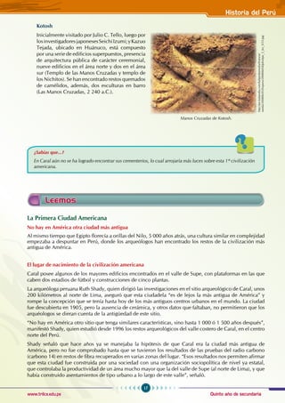 Quinto año de secundaria
17
Historia del Perú
www.trilce.edu.pe
Kotosh
Inicialmente visitado por Julio C. Tello, luego por
losinvestigadoresjaponesesSeichiIzumi;yKazuo
Tejada, ubicado en Huánuco, está compuesto
por una serie de edificios superpuestos, presencia
de arquitectura pública de carácter ceremonial,
nueve edificios en el área norte y dos en el área
sur (Templo de las Manos Cruzadas y templo de
los Nichitos). Se han encontrado restos quemados
de camélidos, además, dos esculturas en barro
(Las Manos Cruzadas, 2 240 a.C.).
Manos Cruzadas de Kotosh.
http://pe.kalipedia.com/kalipediamedia/historia/
media/200806/05/hisperu/20080605klphishpe_3_Ies_SCO.jpg
¿Sabías que...?
En Caral aún no se ha logrado encontrar sus cementerios, lo cual arrojaría más luces sobre esta 1º civilización
americana.
Leemos
La Primera Ciudad Americana
No hay en América otra ciudad más antigua
Al mismo tiempo que Egipto florecía a orillas del Nilo, 5 000 años atrás, una cultura similar en complejidad
empezaba a despuntar en Perú, donde los arqueólogos han encontrado los restos de la civilización más
antigua de América.
El lugar de nacimiento de la civilización americana
Caral posee algunos de los mayores edificios encontrados en el valle de Supe, con plataformas en las que
caben dos estadios de fútbol y construcciones de cinco plantas.
La arqueóloga peruana Ruth Shady, quien dirigió las investigaciones en el sitio arqueológico de Caral, unos
200 kilómetros al norte de Lima, aseguró que esta ciudadela “es de lejos la más antigua de América” y
rompe la concepción que se tenía hasta hoy de los más antiguos centros urbanos en el mundo. La ciudad
fue descubierta en 1905, pero la ausencia de cerámica, y otros datos que faltaban, no permitieron que los
arquéologos se dieran cuenta de la antigüedad de este sitio.
“No hay en América otro sitio que tenga similares características, sino hasta 1 000 ó 1 500 años después”,
manifestó Shady, quien estudió desde 1996 los restos arqueológicos del valle costero de Caral, en el centro
norte del Perú.
Shady señaló que hace años ya se manejaba la hipótesis de que Caral era la ciudad más antigua de
América, pero no fue comprobado hasta que se tuvieron los resultados de las pruebas del radio carbono
(carbono 14) en restos de fibra recuperados en varias zonas del lugar. “Esos resultados nos permiten afirmar
que esta ciudad fue construida por una sociedad con una organización sociopolítica de nivel ya estatal,
que controlaba la productividad de un área mucho mayor que la del valle de Supe (al norte de Lima), y que
había construido asentamientos de tipo urbano a lo largo de este valle”, señaló.
 