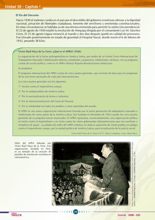 170
Colegios
TRILCE Central: 6198 - 100
Unidad XII - Capítulo 1
El Fin del Oncenio
Hacia 1930 el malestar cundía en el país por el descrédito del gobierno (continuas ofensas a la dignidad
nacional, privación de libertades ciudadanas, fomento del servilismo y enmiendas constitucionales).
En estas circunstancias se hablaba ya de una tercera enmienda para permitir la reelección presidencial.
El 22 de agosto de 1930 estalló la revolución de Arequipa dirigida por el comandante Luis M. Sánchez
Cerro. El 25 de agosto Leguía renunció al mando y dos días después quedó en calidad de prisionero.
Fue Llevado posteriormente en estado de gravedad al Hospital Naval, donde murió el 6 de febrero de
1932, pesando 38 kilos.
Víctor Raúl Haya de La Torre: ¿Qué es el APRA? (1926)
La organización de la lucha antiimperialista en América Latina, por medio de un Frente Único Internacional de
Trabajadores Manuales e Intelectuales (obreros, estudiantes, campesinos, intelectuales, etcétera), con un programa
común de acción política, como es el APRA (Alianza Popular Revolucionaria Americana).
Su programa:
El programa internacional del APRA consta de cinco puntos generales, que servirían de base para los programas
de las secciones nacionales de cada país latinoamericano.
Los cinco puntos generales son los siguientes:
1° Acción contra el imperialismo yanqui.
2° Por la unidad política de América Latina.
3° Por la nacionalización de tierras e industrias.
4° Por la internacionalización del Canal de Panamá.
5° Por la solidaridad con todos los pueblos y clases oprimidas del mundo.
El APRA es una nueva organización internacional formada por la joven generación de trabajadores manuales e
intelectuales de varios países de la América Latina. Fue fundada en diciembre de 1924 cuando los cinco puntos
generales de su programa fueron enunciados. El APRA representa, consecuentemente, una organización política
en lucha contra el Imperialismo y en lucha contra las clases gobernantes latinoamericanas que son auxiliares y
cómplices de aquel... La palabra de orden del APRA sintetiza sin duda la aspiración de veinte pueblos en peligro
contra el imperialismo yanqui, por la unidad política de América Latina, para la realización de la justicia social.
Víctor Raúl Haya de La Torre (1977). Obras Completas. Lima: Mejía Baca.
Mitin del APRA liderado por
Víctor Raúl Haya de la Torre. Esta
organización, fundada en Perú,
es un ejemplo de la creación de
partidos de orientación socialista en
Latinoamérica.
h
t
t
p
:
/
/
w
w
w
.
k
a
l
i
p
e
d
i
a
.
c
o
m
/
f
i
l
o
s
o
f
i
a
/
t
e
m
a
/
f
o
t
o
s
-
m
i
t
i
n
-
a
p
r
a
-
l
i
d
e
r
a
d
o
.
html?x1=20080807klphishbo_25.Ies&x=20080807klphishbo_33.Kes
 