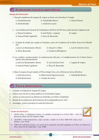 Quinto año de secundaria
171
Historia del Perú
www.trilce.edu.pe
Evaluando nuestro aprendizaje
Manejo de información
1. Durante el gobierno de Augusto B. Leguía se firmó con Colombia el Tratado:
a. Polo-Bustamante 		 b. Velarde-Río Branco 		 c. Osma-Villazón
d. Pardo-Morales 			 e. Salomón-Lozano
2. La Confederación General de Trabajadores del Perú (CGTP) fue creada durante el gobierno de:
a. Manuel Candamo 		 b. José Pardo c. Augusto B. Leguía
d. Manuel Prado Ugarteche e. Oscar R. Benavides
3. El golpe de estado que surgió en Arequipa y puso fin al régimen de la Patria Nueva fue liderado
por:
a. José Luis Bustamante y Rivero b. Manuel A. Odría 		 c. Luis M. Sánchez Cerro
d. Óscar Benavides 			 e. Guillermo Billinghurst
4. Los cambios constitucionales, la modernización del país y el establecimiento de la Patria Nueva
fueron obras del presidente:
a. José Luis Bustamante y Rivero b. Luis Sánchez Cerro c. Augusto B. Leguía
d. Manuel Prado Ugarteche 		 e. Óscar R. Benavides
5. Bajo el amparo de qué tratado, el Perú entregó Arica a los chilenos en forma definitiva:
a. Salomón-Lozano 		 b. Rada Gamio-Figueroa Larraín c. Velarde-Río Branco
d. Polo-Bustamante 		 e. Tratado de Ancón
Tarea domiciliaria
1. Explique la biografía de Augusto B. Leguía.
2. Elabore una lista de las obras públicas en la dictadura Leguía.
3. ¿Cómo se solucionaron las diferencias limítrofes con Chile y Colombia?
4. Reseña de la celebración del Centenario de la independencia en 1921.
5. Investigue, ¿cómo se produjo la caída del Oncenio?
Fuentes de información
1. MILLES, Rony. La Oligarquía Costera y la república aristocrática en el Perú 1895 – 1919. En
Revista de Indias 182-183, Madrid (1988).
2. QUIJANO, Anibal Imperialismo, clases sociales y Estado en el Perú 1890-1930. Mosca Aval
Editores. Lima (1978).
3. YEPES DE CASTILLO, Ernesto. Los inicios de la expansión mercantil capitalista en el Perú. En Historia de
Perú, Tomo VII, Ed. Mejía Base - Lima (1980).
 