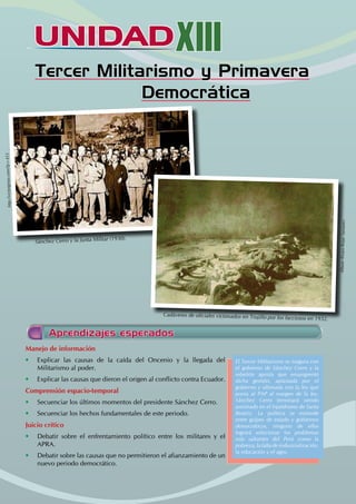 UNIDADXIII
Tercer Militarismo y Primavera
Democrática
Aprendizajes esperados
Manejo de información
• Explicar las causas de la caída del Oncenio y la llegada del
Militarismo al poder.
• Explicar las causas que dieron el origen al conflicto contra Ecuador.
Comprensión espacio-temporal
• Secuenciar los últimos momentos del presidente Sánchez Cerro.
• Secuenciar los hechos fundamentales de este periodo.
Juicio crítico
• Debatir sobre el enfrentamiento político entre los militares y el
APRA.
• Debatir sobre las causas que no permitieron el afianzamiento de un
nuevo periodo democrático.
El Tercer Militarismo se inagura con
el gobierno de Sánchez Cerro y la
rebelión aprista que ensangrentó
dicha gestión, aplastada por el
gobierno y ultimada con la ley que
ponía al PAP al margen de la ley.
Sánchez Cerro terminará siendo
asesinado en el hipódromo de Santa
Beatriz. La política se extiende
entre golpes de estado y gobiernos
democráticos, ninguno de ellos
logrará solucionar los problemas
más saltantes del Perú como la
pobreza, la falta de industrialización,
la educación y el agro.
http:
//vict
orgir
ao.co
m/?p
=45
3
Sánchez Cerro y la Junta Militar (1930).
Cadáveres de oficiales victimados en Trujillo por los facciosos en 1932.
Álbum
Álvaro
Rojas
Saman
ez
 