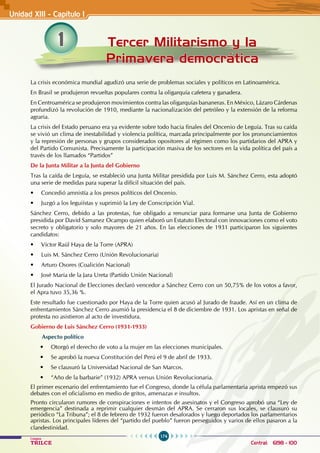 174
Colegios
TRILCE Central: 6198 - 100
1 Tercer Militarismo y la
Primavera democrática
Unidad XIII - Capítulo 1
La crisis económica mundial agudizó una serie de problemas sociales y políticos en Latinoamérica.
En Brasil se produjeron revueltas populares contra la oligarquía cafetera y ganadera.
En Centroamérica se produjeron movimientos contra las oligarquías bananeras. En México, Lázaro Cárdenas
profundizó la revolución de 1910, mediante la nacionalización del petróleo y la extensión de la reforma
agraria.
La crisis del Estado peruano era ya evidente sobre todo hacia finales del Oncenio de Leguía. Tras su caída
se vivió un clima de inestabilidad y violencia política, marcada principalmente por los pronunciamientos
y la represión de personas y grupos considerados opositores al régimen como los partidarios del APRA y
del Partido Comunista. Precisamente la participación masiva de los sectores en la vida política del país a
través de los llamados “Partidos”
De la Junta Militar a la Junta del Gobierno
Tras la caída de Leguía, se estableció una Junta Militar presidida por Luis M. Sánchez Cerro, esta adoptó
una serie de medidas para superar la difícil situación del país.
• Concedió amnistía a los presos políticos del Oncenio.
• Juzgó a los leguiístas y suprimió la Ley de Conscripción Vial.
Sánchez Cerro, debido a las protestas, fue obligado a renunciar para formarse una Junta de Gobierno
presidida por David Samanez Ocampo quien elaboró un Estatuto Electoral con innovaciones como el voto
secreto y obligatorio y solo mayores de 21 años. En las elecciones de 1931 participaron los siguientes
candidatos:
• Víctor Raúl Haya de la Torre (APRA)
• Luis M. Sánchez Cerro (Unión Revolucionaria)
• Arturo Osores (Coalición Nacional)
• José María de la Jara Ureta (Partido Unión Nacional)
El Jurado Nacional de Elecciones declaró vencedor a Sánchez Cerro con un 50,75% de los votos a favor,
el Apra tuvo 35,36 %.
Este resultado fue cuestionado por Haya de la Torre quien acusó al Jurado de fraude. Así en un clima de
enfrentamientos Sánchez Cerro asumió la presidencia el 8 de diciembre de 1931. Los apristas en señal de
protesta no asistieron al acto de investidura.
Gobierno de Luis Sánchez Cerro (1931-1933)
Aspecto político
• Otorgó el derecho de voto a la mujer en las elecciones municipales.
• Se aprobó la nueva Constitución del Perú el 9 de abril de 1933.
• Se clausuró la Universidad Nacional de San Marcos.
• “Año de la barbarie” (1932) APRA versus Unión Revolucionaria.
El primer escenario del enfrentamiento fue el Congreso, donde la célula parlamentaria aprista empezó sus
debates con el oficialismo en medio de gritos, amenazas e insultos.
Pronto circularon rumores de conspiraciones e intentos de asesinatos y el Congreso aprobó una “Ley de
emergencia” destinada a reprimir cualquier desmán del APRA. Se cerraron sus locales, se clausuró su
periódico “La Tribuna”; el 8 de febrero de 1932 fueron desaforados y luego deportados los parlamentarios
apristas. Los principales líderes del “partido del pueblo” fueron perseguidos y varios de ellos pasaron a la
clandestinidad.
 