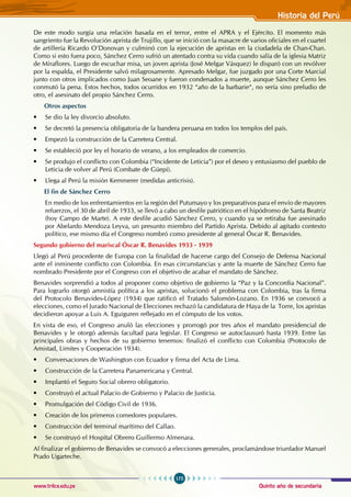 Quinto año de secundaria
175
Historia del Perú
www.trilce.edu.pe
De este modo surgía una relación basada en el terror, entre el APRA y el Ejército. El momento más
sangriento fue la Revolución aprista de Trujillo, que se inició con la masacre de varios oficiales en el cuartel
de artillería Ricardo O’Donovan y culminó con la ejecución de apristas en la ciudadela de Chan-Chan.
Como si esto fuera poco, Sánchez Cerro sufrió un atentado contra su vida cuando salía de la iglesia Matriz
de Miraflores. Luego de escuchar misa, un joven aprista (José Melgar Vásquez) le disparó con un revólver
por la espalda, el Presidente salvó milagrosamente. Apresado Melgar, fue juzgado por una Corte Marcial
junto con otros implicados como Juan Seoane y fueron condenados a muerte, aunque Sánchez Cerro les
conmutó la pena. Estos hechos, todos ocurridos en 1932 “año de la barbarie“, no sería sino preludio de
otro, el asesinato del propio Sánchez Cerro.
Otros aspectos
• Se dio la ley divorcio absoluto.
• Se decretó la presencia obligatoria de la bandera peruana en todos los templos del país.
• Empezó la construcción de la Carretera Central.
• Se estableció por ley el horario de verano, a los empleados de comercio.
• Se produjo el conflicto con Colombia (“Incidente de Leticia”) por el deseo y entusiasmo del pueblo de
Leticia de volver al Perú (Combate de Güepi).
• Llega al Perú la misión Kemmerer (medidas anticrisis).
El fin de Sánchez Cerro
En medio de los enfrentamientos en la región del Putumayo y los preparativos para el envío de mayores
refuerzos, el 30 de abril de 1933, se llevó a cabo un desfile patriótico en el hipódromo de Santa Beatriz
(hoy Campo de Marte). A este desfile acudió Sánchez Cerro, y cuando ya se retiraba fue asesinado
por Abelardo Mendoza Leyva, un presunto miembro del Partido Aprista. Debido al agitado contexto
político, ese mismo día el Congreso nombró como presidente al general Óscar R. Benavides.
Segundo gobierno del mariscal Óscar R. Benavides 1933 - 1939
Llegó al Perú procedente de Europa con la finalidad de hacerse cargo del Consejo de Defensa Nacional
ante el inminente conflicto con Colombia. En esas circunstancias y ante la muerte de Sánchez Cerro fue
nombrado Presidente por el Congreso con el objetivo de acabar el mandato de Sánchez.
Benavides sorprendió a todos al proponer como objetivo de gobierno la “Paz y Ia Concordia Nacional”.
Para lograrlo otorgó amnistía política a los apristas, solucionó el problema con Colombia, tras la firma
del Protocolo Benavides-López (1934) que ratificó el Tratado Salomón-Lozano. En 1936 se convocó a
elecciones, como el Jurado Nacional de Elecciones rechazó la candidatura de Haya de la Torre, los apristas
decidieron apoyar a Luis A. Eguiguren reflejado en el cómputo de los votos.
En vista de eso, el Congreso anuló las elecciones y prorrogó por tres años el mandato presidencial de
Benavides y le otorgó además facultad para legislar. El Congreso se autoclausuró hasta 1939. Entre las
principales obras y hechos de su gobierno tenemos: finalizó el conflicto con Colombia (Protocolo de
Amistad, Limites y Cooperación 1934).
• Conversaciones de Washington con Ecuador y firma del Acta de Lima.
• Construcción de la Carretera Panamericana y Central.
• Implantó el Seguro Social obrero obligatorio.
• Construyó el actual Palacio de Gobierno y Palacio de Justicia.
• Promulgación del Código Civil de 1936.
• Creación de los primeros comedores populares.
• Construcción del terminal marítimo del Callao.
• Se construyó el Hospital Obrero Guillermo Almenara.
Al finalizar el gobierno de Benavides se convocó a elecciones generales, proclamándose triunfador Manuel
Prado Ugarteche.
 