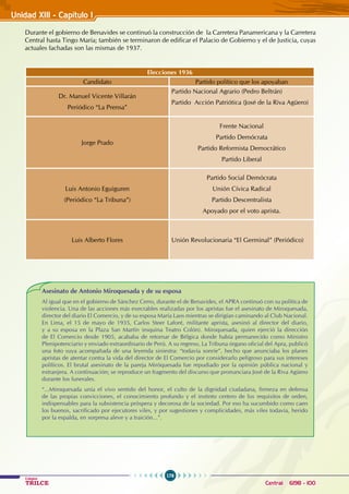 176
Colegios
TRILCE Central: 6198 - 100
Unidad XII1 - Capítulo 1
Durante el gobierno de Benavides se continuó la construcción de la Carretera Panamericana y la Carretera
Central hasta Tingo María; también se terminaron de edificar el Palacio de Gobierno y el de Justicia, cuyas
actuales fachadas son las mismas de 1937.
Elecciones 1936
Candidato Partido político que los apoyaban
Dr. Manuel Vicente Villarán
Periódico “La Prensa”
Partido Nacional Agrario (Pedro Beltrán)
Partido Acción Patriótica (José de la Riva Agüero)
Jorge Prado
Frente Nacional
Partido Demócrata
Partido Reformista Democrático
Partido Liberal
Luis Antonio Eguiguren
(Periódico “La Tribuna”)
Partido Social Demócrata
Unión Cívica Radical
Partido Descentralista
Apoyado por el voto aprista.
Luis Alberto Flores Unión Revolucionaria “El Germinal” (Periódico)
Asesinato de Antonio Miroquesada y de su esposa
Al igual que en el gobierno de Sánchez Cerro, durante el de Benavides, el APRA continuó con su política de
violencia. Una de las acciones más execrables realizadas por los apristas fue el asesinato de Miroquesada,
director del diario El Comercio, y de su esposa María Laos mientras se dirigían caminando al Club Nacional.
En Lima, el 15 de mayo de 1935, Carlos Steer Lafont, militante aprista, asesinó al director del diario,
y a su esposa en la Plaza San Martín (esquina Teatro Colón). Miroquesada, quien ejerció la dirección
de El Comercio desde 1905, acababa de retornar de Bélgica donde había permanecido como Ministro
Plenipotenciario y enviado extraordinario de Perú. A su regreso, La Tribuna órgano oficial del Apra, publicó
una foto suya acompañada de una leyenda siniestra: “todavía sonríe”, hecho que anunciaba los planes
apristas de atentar contra la vida del director de El Comercio por considerarlo peligroso para sus intereses
políticos. El brutal asesinato de la pareja Miróquesada fue repudiado por la opinión pública nacional y
extranjera. A continuación; se reproduce un fragmento del discurso que pronunciara José de la Riva Agüero
durante los funerales.
“...Miroquesada unía el vivo sentido del honor, el culto de la dignidad ciudadana, firmeza en defensa
de las propias convicciones, el conocimiento profundo y el instinto certero de los requisitos de orden,
indispensables para la subsistencia próspera y decorosa de la sociedad. Por eso ha sucumbido como caen
los buenos, sacrificado por ejecutores viles, y por sugestiones y complicidades, más viles todavía, herido
por la espalda, en sorpresa aleve y a traición...”.
 