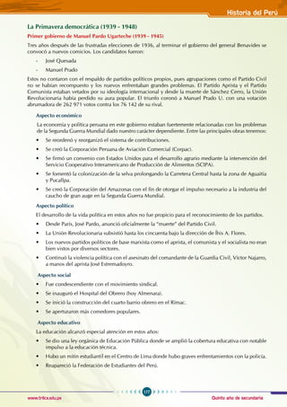 Quinto año de secundaria
177
Historia del Perú
www.trilce.edu.pe
La Primavera democrática (1939 - 1948)
Primer gobierno de Manuel Pardo Ugarteche (1939 - 1945)
Tres años después de las frustradas elecciones de 1936, al terminar el gobierno del general Benavides se
convocó a nuevos comicios. Los candidatos fueron:
- José Quesada
- Manuel Prado
Estos no contaron con el respaldo de partidos políticos propios, pues agrupaciones como el Partido Civil
no se habían recompuesto y los nuevos enfrentaban grandes problemas. El Partido Aprista y el Partido
Comunista estaban vetados por su ideología internacional y desde la muerte de Sánchez Cerro, la Unión
Revolucionaria había perdido su aura popular. El triunfo coronó a Manuel Prado U. con una votación
abrumadora de 262 971 votos contra los 76 142 de su rival.
Aspecto económico
La economía y política peruana en este gobierno estaban fuertemente relacionadas con los problemas
de la Segunda Guerra Mundial dado nuestro carácter dependiente. Entre las principales obras tenemos:
• Se reordenó y reorganizó el sistema de contribuciones.
• Se creó la Corporación Peruana de Aviación Comercial (Corpac).
• Se firmó un convenio con Estados Unidos para el desarrollo agrario mediante la intervención del
Servicio Cooperativo Interamericano de Producción de Alimentos (SCIPA).
• Se fomentó la colonización de la selva prolongando la Carretera Central hasta la zona de Aguaitía
y Pucallpa.
• Se creó la Corporación del Amazonas con el fin de otorgar el impulso necesario a la industria del
caucho de gran auge en la Segunda Guerra Mundial.
Aspecto político
El desarrollo de la vida política en estos años no fue propicio para el reconocimiento de los partidos.
• Desde París, José Pardo, anunció oficialmente la “muerte” del Partido Civil.
• La Unión Revolucionaria subsistió hasta los cincuenta bajo la dirección de Íhis A. Flores.
• Los nuevos partidos políticos de base marxista como el aprista, el comunista y el socialista no eran
bien vistos por diversos sectores.
• Continuó la violencia política con el asesinato del comandante de la Guardia Civil, Víctor Najarro,
a manos del aprista José Estremadoyro.
Aspecto social
• Fue condescendiente con el movimiento sindical.
• Se inauguró el Hospital del Obrero (hoy Almenara).
• Se inició la construcción del cuarto barrio obrero en el Rímac.
• Se aperturaron más comedores populares.
Aspecto educativo
La educación alcanzó especial atención en estos años:
• Se dio una ley orgánica de Educación Pública donde se amplió la cobertura educativa con notable
impulso a la educación técnica.
• Hubo un mitin estudiantil en el Centro de Lima donde hubo graves enfrentamientos con la policía.
• Reapareció la Federación de Estudiantes del Perú.
 