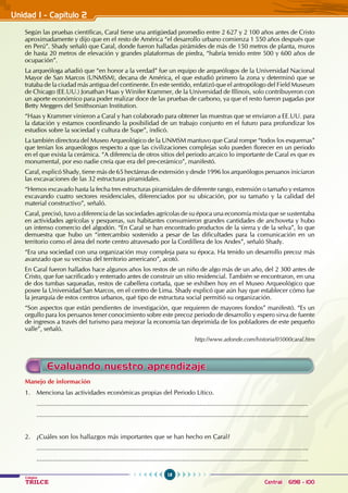 18
Colegios
TRILCE Central: 6198 - 100
Unidad I - Capítulo 2
Según las pruebas científicas, Caral tiene una antigüedad promedio entre 2 627 y 2 100 años antes de Cristo
aproximadamente y dijo que en el resto de América “el desarrollo urbano comienza 1 550 años después que
en Perú”. Shady señaló que Caral, donde fueron halladas pirámides de más de 150 metros de planta, muros
de hasta 20 metros de elevación y grandes plataformas de piedra, “habría tenido entre 500 y 600 años de
ocupación”.
La arqueóloga añadió que “en honor a la verdad” fue un equipo de arqueólogos de la Universidad Nacional
Mayor de San Marcos (UNMSM), decana de América, el que estudió primero la zona y determinó que se
trataba de la ciudad más antigua del continente. En este sentido, enfatizó que el antropólogo del Field Museum
de Chicago (EE.UU.) Jonathan Haas y Winifer Krammer, de la Universidad de Illinois, solo contribuyeron con
un aporte económico para poder realizar doce de las pruebas de carbono, ya que el resto fueron pagadas por
Betty Meggers del Smithsonian Institution.
“Haas y Krammer vinieron a Caral y han colaborado para obtener las muestras que se enviaron a EE.UU. para
la datación y estamos coordinando la posibilidad de un trabajo conjunto en el futuro para profundizar los
estudios sobre la sociedad y cultura de Supe”, indicó.
La también directora del Museo Arqueológico de la UNMSM mantuvo que Caral rompe “todos los esquemas”
que tenían los arqueólogos respecto a que las civilizaciones complejas solo pueden florecer en un periodo
en el que exista la cerámica. “A diferencia de otros sitios del periodo arcaico lo importante de Caral es que es
monumental, por eso nadie creía que era del pre-cerámico”, manifestó.
Caral, explicó Shady, tiene más de 65 hectáreas de extensión y desde 1996 los arqueólogos peruanos iniciaron
las excavaciones de las 32 estructuras piramidales.
“Hemos excavado hasta la fecha tres estructuras piramidales de diferente rango, extensión o tamaño y estamos
excavando cuatro sectores residenciales, diferenciados por su ubicación, por su tamaño y la calidad del
material constructivo”, señaló.
Caral, precisó, tuvo a diferencia de las sociedades agrícolas de su época una economía mixta que se sustentaba
en actividades agrícolas y pesqueras, sus habitantes consumieron grandes cantidades de anchoveta y hubo
un intenso comercio del algodón. “En Caral se han encontrado productos de la sierra y de la selva”, lo que
demuestra que hubo un “intercambio sostenido a pesar de las dificultades para la comunicación en un
territorio como el área del norte centro atravesado por la Cordillera de los Andes”, señaló Shady.
“Era una sociedad con una organización muy compleja para su época. Ha tenido un desarrollo precoz más
avanzado que su vecinas del territorio americano”, acotó.
En Caral fueron hallados hace algunos años los restos de un niño de algo más de un año, del 2 300 antes de
Cristo, que fue sacrificado y enterrado antes de construir un sitio residencial. También se encontraron, en una
de dos tumbas saqueadas, restos de cabellera cortada, que se exhiben hoy en el Museo Arqueológico que
posee la Universidad San Marcos, en el centro de Lima. Shady explicó que aún hay que establecer cómo fue
la jerarquía de estos centros urbanos, qué tipo de estructura social permitió su organización.
“Son aspectos que están pendientes de investigación, que requieren de mayores fondos” manifestó. “Es un
orgullo para los peruanos tener conocimiento sobre este precoz periodo de desarrollo y espero sirva de fuente
de ingresos a través del turismo para mejorar la economía tan deprimida de los pobladores de este pequeño
valle”, señaló.
						 http://www.adonde.com/historia/05000caral.htm
Manejo de información
1. Menciona las actividades económicas propias del Periodo Lítico.
.........................................................................................................................................................
.........................................................................................................................................................
2. ¿Cuáles son los hallazgos más importantes que se han hecho en Caral?
.........................................................................................................................................................
.........................................................................................................................................................
Evaluando nuestro aprendizaje
 