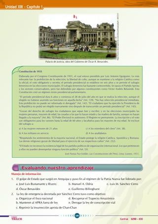 180
Colegios
TRILCE Central: 6198 - 100
Unidad XI1I - Capítulo I
Palacio de Justicia, obra del Gobierno de Óscar R. Benavides.
http://www.skyscrapercity.com/showthread.php?t=403331
Constitución de 1933
Elaborada por el Congreso Constituyente de 1931, el cual estuvo presidido por Luis Antonio Eguiguren. Lo más
relevante fue: la prohibición de la relección; la libertad de culto, aunque se mantiene a la religión Católica como
la oficial; el voto obligatorio y secreto; el periodo presidencial se establece en seis años y se permite el sufragio
femenino en las elecciones municipales. El sufragio femenino fue bastante controvertido. Se opuso el Partido Aprista
y los sectores conservadores, pero fue defendido por algunos constituyentes como Víctor Andrés Belaúnde. Esta
Constitución creó un régimen mixto presidencial-parlamentario.
‘’El periodo presidencial dura 6 años y comienza el 28 de julio del año en que se realiza la relección, aunque el
elegido no hubiese asumido sus funciones en aquella fecha” (Art. 139). “No hay relección presidencial inmediata.
Esta prohibición no puede ser reformada ni derogada” (Art. 142). “El ciudadano que ha ejercido la Presidencia de
la República no podrá ser elegido nuevamente sino después de transcurrido un periodo presidencial” (Art. 143).
“Gozan del derecho de sufragio los ciudadanos que sepan leer y escribir; y en las elecciones municipales las
mujeres peruanas, mayores de edad, las casadas o las que lo hayan estado y las madres de familia, aunque no hayan
llegado a la mayoría” (Art. 86). “El Poder Electoral es autónomo. El Registro es permanente. La inscripción y el voto
son obligatorios para los varones hasta la edad de 60 años y facultativa para los mayores de esa edad. Se excluye
del sufragio a:
a) A las mujeres menores de 21 años			 c) A los miembros del clero” (Art. 38).
b) A los militares en servicio				 d) A los analfabetos
“Respetando los sentimientos de la mayoría nacional, el Estado protege la religión Católica, Apostólica y Romana.
Las demás religiones gozan de libertad para el ejercicio de sus respectivos cultos” (Art. 232).
“El Estado no reconoce la existencia legal de los partidos políticos de organización internacional. Los que pertenecen
a ellos no pueden desempeñar ninguna función política” (Art. 53).
José Pareja Paz-Soldán. Las Constituciones del Perú. Lima: Lumen, 1951.
Evaluando nuestro aprendizaje
Manejo de información
1. El golpe de Estado que surgió en Arequipa y puso fin al régimen de la Patria Nueva fue liderado por:
a. José Luis Bustamante y Rivero		 b. Manuel A. Odría		 c. Luis M. Sánchez Cerro
d. Óscar Benavides				 e. Guillermo Billinghurst
2. La ley de emergencia decretada por Sánchez Cerro tuvo como objetivo:
a. Organizar el fisco nacional 		 d. Recuperar el Trapecio Amazónico
b. Mantener al APRA fuera de ley		 e. Derogar la ley de conscripción vial
c. Reprimir la insurrección aprista de Chan-Chan
 