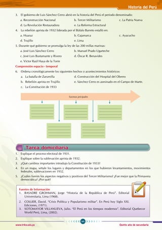 Quinto año de secundaria
181
Historia del Perú
www.trilce.edu.pe
3. El gobierno de Luis Sánchez Cerro abrió en la historia del Perú el periodo denominado:
a. Reconstrucción Nacional			 b. Tercer Militarismo		 c. La Patria Nueva
d. La Revolución Restauradora		 e. La Reforma Estructural
4. La rebelión aprista de 1932 liderada por el Búfalo Barreto estalló en:
a. Huaraz				 b. Cajamarca			 c. Ayacucho
d. Trujillo				 e. Lima
5. Durante qué gobierno se promulga la ley de las 200 millas marinas:
a. José Luis Sánchez Cerro			 b. Manuel Prado Ugarteche		
c. José Luis Bustamante y Rivero		 d. Óscar R. Benavides
e. Víctor Raúl Haya de la Torre
Comprensión espacio - temporal
6. Ordena cronológicamente los siguientes hechos o acontecimientos históricos:
a. La batalla de Zarumilla			 d. Construcción del Hospital del Obrero
b. Rebelión aprista en Trujillo		 e. Sánchez Cerro es asesinado en el Campo de Marte.
c. La Constitución de 1933
Tarea domiciliaria
1. Explique el proceso electoral de 1931.
2. Explique sobre la sublevación aprista de 1932.
3. ¿Qué cambios importantes introdujo la Constitución de 1933?
4. En un mapa, señale los lugares y departamentos en los que hubieron levantamientos, movimientos
federales, sublevaciones en 1932.
5. ¿Cuáles fueron los aspectos negativos y positivos del Tercer Militarismo? ¿Fue mejor que la Primavera
democrática? ¿Por qué?
Sucesos pricipales
.................................
.................................
.................................
................................
.................................
.................................
.................................
................................
.................................
.................................
.................................
................................
.................................
.................................
.................................
................................
.................................
.................................
.................................
................................
Fuentes de Información
1. BASADRE GROHMAN, Jorge “Historia de la República de Perú”. Editorial
Universitaria, Lima (1968).
2. COLLIER, David. “Crisis Política y Popularismo militar”. En Perú hoy Siglo XXI.
Ediciones, (1971).
3. SOTOMAYOR VILLANUEVA, Julio. “El Perú en los tiempos modernos”. Editorial Quebecor
World Perú, Lima, (2002).
 