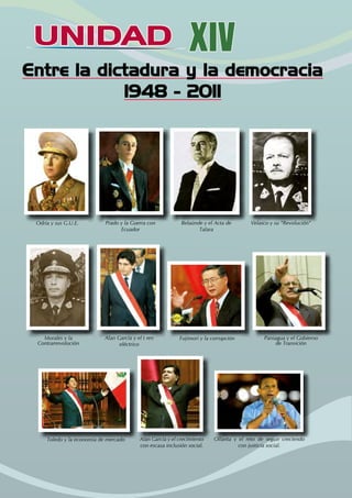 UNIDAD
UNIDAD XIV
Entre la dictadura y la democracia
1948 - 2011
Odría y sus G.U.E. Prado y la Guerra con
Ecuador
Belaúnde y el Acta de
Talara
Velasco y su “Revolución”
Morales y la
Contrarrevolución
Alan García y el t ren
eléctrico
Fujimori y la corrupción Paniagua y el Gobierno
de Transición
Toledo y la economía de mercado Alan García y el crecimiento
con escasa inclusión social.
Ollanta y el reto de seguir creciendo
con justicia social.
 
