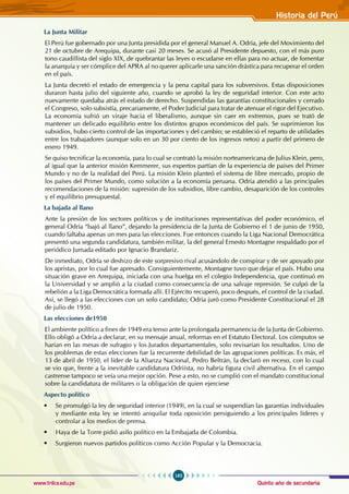 Quinto año de secundaria
185
Historia del Perú
www.trilce.edu.pe
La Junta Militar
El Perú fue gobernado por una Junta presidida por el general Manuel A. Odría, jefe del Movimiento del
21 de octubre de Arequipa, durante casi 20 meses. Se acusó al Presidente depuesto, con el más puro
tono caudillista del siglo XIX, de quebrantar las leyes o escudarse en ellas para no actuar, de fomentar
la anarquía y ser cómplice del APRA al no querer aplicarle una sanción drástica para recuperar el orden
en el país.
La Junta decretó el estado de emergencia y la pena capital para los subversivos. Estas disposiciones
duraron hasta julio del siguiente año, cuando se aprobó la ley de seguridad interior. Con este acto
nuevamente quedaba atrás el estado de derecho. Suspendidas las garantías constitucionales y cerrado
el Congreso, solo subsistía, precariamente, el Poder Judicial para tratar de atenuar el rigor del Ejecutivo.
La economía sufrió un viraje hacia el liberalismo, aunque sin caer en extremos, pues se trató de
mantener un delicado equilibrio entre los distintos grupos económicos del país. Se suprimieron los
subsidios, hubo cierto control de las importaciones y del cambio; se estableció el reparto de utilidades
entre los trabajadores (aunque solo en un 30 por ciento de los ingresos netos) a partir del primero de
enero 1949.
Se quiso tecnificar la economía, para lo cual se contrató la misión norteamericana de Julius Klein, pero,
al igual que la anterior misión Kemmerer, sus expertos partían de la experiencia de países del Primer
Mundo y no de la realidad del Perú. La misión Klein planteó el sistema de libre mercado, propio de
los países del Primer Mundo, como solución a la economía peruana. Odría atendió a las principales
recomendaciones de la misión: supresión de los subsidios, libre cambio, desaparición de los controles
y el equilibrio presupuestal.
La bajada al llano
Ante la presión de los sectores políticos y de instituciones representativas del poder económico, el
general Odría “bajó al llano”, dejando la presidencia de la Junta de Gobierno el 1 de junio de 1950,
cuando faltaba apenas un mes para las elecciones. Fue entonces cuando la Liga Nacional Democrática
presentó una segunda candidatura, también militar, la del general Ernesto Montagne respaldado por el
periódico Jumada editado por Ignacio Brandariz.
De inmediato, Odría se deshizo de este sorpresivo rival acusándolo de conspirar y de ser apoyado por
los apristas, por lo cual fue apresado. Consiguientemente, Montagne tuvo que dejar el país. Hubo una
situación grave en Arequipa, iniciada con una huelga en el colegio Independencia, que continuó en
la Universidad y se amplió a la ciudad como consecuencia de una salvaje represión. Se culpó de la
rebelión a la Liga Democrática formada allí. El Ejército recuperó, poco después, el control de la ciudad.
Así, se llegó a las elecciones con un solo candidato; Odría juró como Presidente Constitucional el 28
de julio de 1950.
Las elecciones de1950
El ambiente político a fines de 1949 era tenso ante la prolongada permanencia de la Junta de Gobierno.
Ello obligó a Odría a declarar, en su mensaje anual, reformas en el Estatuto Electoral. Los cómputos se
harían en las mesas de sufragio y los Jurados departamentales, solo revisarían los resultados. Uno de
los problemas de estas elecciones fue la recurrente debilidad de las agrupaciones políticas. Es más, el
13 de abril de 1950, el líder de la Alianza Nacional, Pedro Beltrán, la declaró en receso, con lo cual
se vio que, frente a la inevitable candidatura Odriísta, no habría figura civil alternativa. En el campo
castrense tampoco se veía una mejor opción. Pese a esto, no se cumplió con el mandato constitucional
sobre la candidatura de militares o la obligación de quien ejerciese
Aspecto político
• Se promulgó la ley de seguridad interior (1949), en la cual se suspendían las garantías individuales
y mediante esta ley se intentó aniquilar toda oposición persiguiendo a los principales líderes y
controlar a los medios de prensa.
• Haya de la Torre pidió asilo político en la Embajada de Colombia.
• Surgieron nuevos partidos políticos como Acción Popular y la Democracia.
 