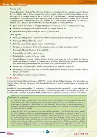 186
Colegios
TRILCE Central: 6198 - 100
Unidad XIV - Capítulo I
Aspecto social
“Salud, Educación y Trabajo” fue el lema del régimen, orientado hacia un pragmatismo que cubriera
las necesidades básicas de la sociedad. Por esto se trabajó en la mejora hospitalaria, labor que fue
reforzada por la Junta de Asistencia Social. A la educación se designó el porcentaje presupuestal más
alto del siglo; destacó el ministro Juan Mendoza, quien se rodeó de asesores capaces. No se limitaron
a trabajar por una reforma curricular, sino también por la formación de profesores y sus salarios; y
también por la dotación de infraestructura (Grandes Unidades Escolares), también:
• Se decretó la elevación y la obligatoriedad de las indemnizaciones por accidentes de trabajo.
• Se consolidó el régimen de indemnizaciones por tiempo de servicios.
• Se establecieron gratificaciones por Navidad y Fiestas Patrias.
Otros aspectos
• Construyó el Hospital de Seguro Social del Empleado (hoy Edgardo Rebagliatti y del Niño).
• Construyó el Hospital Naval y Militar.
• Se tendió una red de hospitales obreros en todo el país.
• Prosiguió la construcción de viviendas populares como la Unidad Vecinal de Matute.
• Construyó el Estadio Nacional de Lima (1950).
• Se amplió la red hotelera a provincias.
• Embelleció las ciudades de Tarma y Jauja.
• Se creó el Centro de Altos Estudios Militares (CAEM), cuyo gestor fue el General José del Carmen
Marín, con su lema: “Las ideas se exponen, no se imponen”. El objetivo fue preparar a los oficiales
más destacados para desempeñarse más allá de plano exclusivamente militar.
• Se realizó la construcción de Grandes Unidades Escolares en Lima y provincias.
• Se construyó un nuevo local para el Ministerio de Educación (Elefante Blanco), ubicado frente al
Parque Universitario.
• Fomentó la creación de Escuelas Normales.
Fin del Ochenio
Se inicia con la recesión económica de 1953-1954 ocasionado por la baja demanda internacional de las
materias primas. Además, físicamente, Odría estaba disminuido a causa de una fractura en la cadera y otra
en el fémur.
Su gobierno estaba desgastado y era impopular. La oligarquía le quitó su respaldo, convocando luego a
elecciones generales para el 17 de junio de 1956, donde resultó vencedor Manuel Prado Ugarteche, con
el apoyo de los votos que le otorgó el APRA a cambio de un cogobierno conocido como “la Convivencia”.
Tiempos de inseguridad
Sin libertad de prensa, con las instituciones sometidas y una ley de seguridad interior de la República que
como la espada de Damocles pendía sobre la nuca de sus opositores, el país vivió durante esos años en la
más clamorosa inseguridad. El Perú, como todo país del mundo, aspiraba a vivir en un ambiente de justicia
y libertad. Sus pobladores deseaban orden, pero también respeto de sus derechos. Sin embargo, todo esto
fue negado durante ocho años.
A pesar de los tropiezos que encontró el curso de su historia, el país era todavía manejable. Apenas raspaba
los ocho millones de habitantes, y la deuda externa aún no comprometía el futuro de la Nación. Pero
Odría estaba distante de ser el hombre predestinado para llevar al Perú por la ruta del progreso, lo llevó
por un camino tortuoso en una hora que bien pudo sacarnos de perdedores. Tenía todo a su favor para
hacerlo, sobre todo cuando su gobierno se vio favorecido con la guerra de Corea, que significó para el país
un alza sin precedentes en los precios de sus productos de exportación. En 1950, se promulgó un Código
de Minería que redujo los impuestos y se exoneró del pago de derecho de importación de equipos a las
empresas mineras de EE.UU. por 25 años, esto evidenció una vez más nuestra dependencia económica.
 