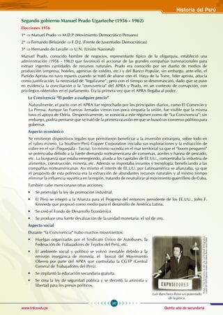 Quinto año de secundaria
187
Historia del Perú
www.trilce.edu.pe
Segundo gobierno Manuel Prado Ugarteche (1956 - 1962)
Elecciones 1956
1º ⇒ Manuel Prado ⇒ M.D.P (Movimiento Democrático Peruano)
2º ⇒ Fernando Belaúnde ⇒ F.D.J. (Frente de Juventudes Democráticas)
3º ⇒ Hernando de Lavalle ⇒ U.N. (Unión Nacional)
Manuel Prado, conocido hombre de negocios, representante típico de la oligarquía, estableció una
administración (1956 - 1962) que favoreció el accionar de las grandes compañías transnacionales para
extraer ingentes cantidades de recursos naturales. Prado era conocido por ser dueño de medios de
producción (empresa, hoteles, agencias de crédito, etc.) y del Banco Popular, sin embargo, ante ello, el
Partido Aprista no tuvo reparos cuando se trató de aliarse con él. Haya de la Torre, líder aprista, aducía
como justificación, la necesidad de "legalizarse"; pero con el tiempo se desenmascaró, dado que se puso
en evidencia la conciliación o la "convivencia" del APRA y Prado, en un contexto de corrupción, con
privilegios obtenidos en el parlamento. Era la primera vez que el APRA llegaba al poder.
La Convivencia “El poder a cualquier precio”
Naturalmente, el pacto con el APRA fue reprochado por los principales diarios, como El Comercio y
La Prensa. Aunque las Fuerzas Armadas vieron con poca simpatía la unión, fue visible que la misma
tuvo el apoyo de Odría. Despectivamente, se conoció a este régimen como de “La Convivencia”; sin
embargo, podría pensarse que se trató de la primera ocasión en que se buscó un consenso político para
gobernar.
Aspecto económico
Se emitieron dispositivos legales que permitieron beneficiar a la inversión extranjera, sobre todo en
el rubro minero. La Southern Perú Copper Corporation iniciaba sus exploraciones y la extracción de
cobre en el sur (Toquepala - Tacna). Lo mismo sucedía en el mar territorial ya que el “boom pesquero”
se potenciaba debido a la fuerte demanda norteamericana de conservas, aceites y harina de pescado,
etc. La burguesía que estaba emergiendo, aliada a los capitales de EE.UU., concentraba la industria de
alimentos, construcción, minería, etc. Además se importaba insumos y tecnología, beneficiando a las
compañías norteamericanas. Asi mismo el interés de EE.UU. por Latinoamérica se afianzaba, ya que
el propósito de esta potencia era la extracción de abundantes recursos naturales y al mismo tiempo
eliminar la influencia soviética en la región, tratando de neutralizar al movimiento guerrillero de Cuba.
También cabe mencionarse otras acciones:
• Se promulgó la ley de promoción industrial.
• El Perú se integró a la Alianza para el Progreso del entonces presidente de los EE.UU., John F.
Kennedy que propició como medio para el desarrollo de América Latina.
• Se creó el Fondo de Desarrollo Económico.
• Se produce una fuerte devaluación de la unidad monetaria: el sol de oro.
Aspecto social
Durante “la Convivencia” hubo muchos movimientos:
• Huelgas organizadas por el Sindicato Único de Autobuses, la
Federación de Trabajadores de Tejidos del Perú, etc.
• El ambiente social y político se volvió inestable debido a la
emisión inorgánica de moneda, el boicot del Movimiento
Obrero por parte del APRA que controlaba la CGTP (Central
General de Trabajadores del Perú).
• Se implantó la educación secundaria gratuita.
• Se crea la ley de seguridad pública y se decretó la amnistía y
libertad para los presos políticos.
h
t
t
p
:
/
/
l
a
-
f
o
r
t
a
l
e
z
a
-
d
e
-
l
a
-
s
o
l
e
d
a
d
.
b
l
o
g
s
p
o
t
.
com/2010/05/quien-mato-luis-banchero-rossi.html
Luis Banchero Rossi un potentado
de la pesca.
 