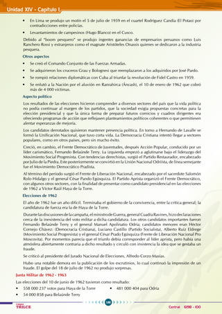 188
Colegios
TRILCE Central: 6198 - 100
Unidad XIV - Capítulo 1
• En Lima se produjo un motín el 5 de julio de 1959 en el cuartel Rodríguez Candía (El Potao) por
contradicciones entre policías.
• Levantamientos de campesinos (Hugo Blanco) en el Cusco.
Debido al “boom pesquero” se produjo ingentes ganancias de empresarios peruanos como Luis
Ranchero Rossi y extranjeros como el magnate Aristóteles Onassis quienes se dedicaron a la industria
pesquera.
Otros aspectos
• Se creó el Comando Conjunto de las Fuerzas Armadas.
• Se adquirieron los cruceros Grau y Bolognesi que reemplazaron a los adquiridos por José Pardo.
• Se rompió relaciones diplomáticas con Cuba al triunfar la revolución de Fidel Castro en 1959.
• Se enlutó a la Nación por el aluvión en Ranrahirca (Áncash), el 10 de enero de 1962 que cobró
más de 4 000 víctimas.
Aspecto político
Los resultados de las elecciones hicieron comprender a diversos sectores del país que la vida política
no podía continuar al margen de los partidos, que la sociedad exigía propuestas concretas para la
elección presidencial y que la única forma de preparar futuros comicios y cuadros dirigentes era
ofreciendo programas de acción que reflejasen planteamientos políticos coherentes o que permitiesen
alentar esperanzas de mejoría.
Los candidatos derrotados quisieron mantener presencia política. En torno a Hernando de Lavalle se
formó la Unificación Nacional, que tuvo corta vida. La Democracia Cristiana intentó llegar a sectores
populares, como en otros países, pero sin mucho éxito.
Creció, en cambio, el Frente Democrático de Juventudes, después Acción Popular, conducido por un
líder carismático, Fernando Belaúnde Terry. La izquierda empezó a aglutinarse bajo el liderazgo del
Movimiento Social Progresista. Con tendencias derechistas, surgió el Partido Restaurador, encabezado
por Julio de la Piedra. Este posteriormente se convirtió en la Unión Nacional Odriísta, de línea semejante
fue el Movimiento Democrático Pradista.
Al término del periodo surgió el Frente de Liberación Nacional, encabezado por el sacerdote Salomón
Rolo Hidalgo y el general César Pando Egúsquiza. El Partido Aprista organizó el Frente Democrático,
con algunos otros sectores, con la finalidad de presentar como candidato presidencial en las elecciones
de 1962 a Víctor Raúl Haya de la Torre.
Elecciones de 1962
El año de 1962 fue un año difícil. Terminaba el gobierno de la convivencia, entre la crítica general; la
candidatura de fuerza era la de Haya de la Torre.
Durantelasdiscusionesdelacampaña,elministrodeGuerra,generalCuadraRavines,hizodeclaraciones
cerca de la inexistencia del voto militar a dicha candidatura. Los otros candidatos importantes fueron
Fernando Belaúnde Terry y el general Manuel Apolinatio Odría; candidatos menores eran Héctor
Cornejo Chávez: (Democracia Cristiana), Luciano Castillo (Partido Socialista), Alberto Ruiz Eldrege
(Movimiento Social Progresista) y el general César Prado Egúsquiza (Frente de Liberación Nacional Pro
Moscovita). Por momentos parecía que el triunfo debía corresponder al líder aprista, pero había una
atmósfera abiertamente contraria a dicho resultado y circuló con insistencia la idea que se gestaba un
fraude.
Se criticó al presidente del Jurado Nacional de Elecciones, Alfredo Corzo Masías.
Hubo una notable demora en la publicación de los escrutinios, lo cual continuó la impresión de un
fraude. El golpe del 18 de julio de 1962 no produjo sorpresas.
Junta Militar de 1962 - 1963
Las elecciones del 10 de junio de 1962 tuvieron como resultado:
• 558 000 237 votos para Haya de la Torre •    481 000 404 para Odría
• 54 000 858 para Belaúnde Terry
 