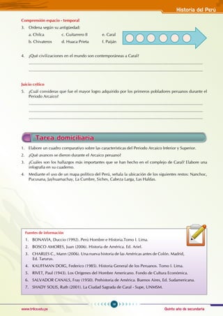 Quinto año de secundaria
19
Historia del Perú
www.trilce.edu.pe
Fuentes de información
1. BONAVIA, Duccio (1992). Perú Hombre e Historia.Tomo I. Lima.
2. BOSCO AMORES, Juan (2006). Historia de América. Ed. Ariel.
3. CHARLES C., Mann (2006). Una nueva historia de las Américas antes de Colón. Madrid,
Ed. Tarurus.
4. KAUFFMAN DOIG, Federico (1985). Historia General de los Peruanos. Tomo I. Lima.
5. RIVET, Paul (1943). Los Orígenes del Hombre Americano. Fondo de Cultura Económica.
6. SALVADOR CANALS, Fray (1950). Prehistoria de América. Buenos Aires, Ed. Sudamericana.
7. SHADY SOLIS, Ruth (2001). La Ciudad Sagrada de Caral - Supe, UNMSM.
Tarea domiciliaria
1. Elabore un cuadro comparativo sobre las características del Periodo Arcaico Inferior y Superior.
2. ¿Qué avances se dieron durante el Arcaico peruano?
3. ¿Cuáles son los hallazgos más importantes que se han hecho en el complejo de Caral? Elabore una
infografía en su cuaderno.
4. Mediante el uso de un mapa político del Perú, señala la ubicación de los siguientes restos: Nanchoc,
Pucusana, Jayhuamachay, La Cumbre, Siches, Cabeza Larga, Las Haldas.
Comprensión espacio - temporal
3. Ordena según su antigüedad:
a. Chilca		 c. Guitarrero II e. Caral
b. Chivateros d. Huaca Prieta f. Paiján
4. ¿Qué civilizaciones en el mundo son contemporáneas a Caral?
.........................................................................................................................................................
.........................................................................................................................................................
Juicio crítico
5. ¿Cuál consideras que fue el mayor logro adquirido por los primeros pobladores peruanos durante el
Periodo Arcaico?
.........................................................................................................................................................
.........................................................................................................................................................
.........................................................................................................................................................
 