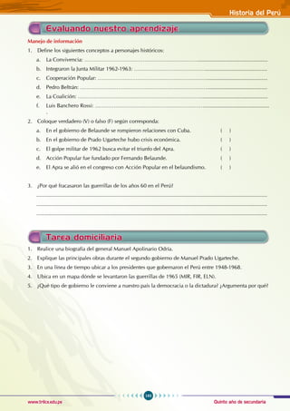 Quinto año de secundaria
193
Historia del Perú
www.trilce.edu.pe
Manejo de información
1. Define los siguientes conceptos a personajes históricos:
a. La Convivencia: ………………………………………………………………...............................................
b. Integraron la Junta Militar 1962-1963: ………………………………………..........................................
c. Cooperación Popular: …………………………………………………………….........................................
d. Pedro Beltrán: ………………………………………………………………………........................................
e. La Coalición: …………………………………………………………………….............................................
f. Luis Banchero Rossi: ……………………………………………………………............................................
.
2. Coloque verdadero (V) o falso (F) según corresponda:
a. En el gobierno de Belaunde se rompieron relaciones con Cuba. 		 ( )
b. En el gobierno de Prado Ugarteche hubo crisis económica. 			 ( )
c. El golpe militar de 1962 busca evitar el triunfo del Apra. 			 ( )
d. Acción Popular fue fundado por Fernando Belaunde.				 ( )
e. El Apra se alió en el congreso con Acción Popular en el belaundismo. ( )
3. ¿Por qué fracasaron las guerrillas de los años 60 en el Perú?
............................................................................................................................................................
............................................................................................................................................................
............................................................................................................................................................
Tarea domiciliaria
Evaluando nuestro aprendizaje
1. Realice una biografía del general Manuel Apolinario Odría.
2. Explique las principales obras durante el segundo gobierno de Manuel Prado Ugarteche.
3. En una línea de tiempo ubicar a los presidentes que gobernaron el Perú entre 1948-1968.
4. Ubica en un mapa dónde se levantaron las guerrillas de 1965 (MIR, FIR, ELN).
5. ¿Qué tipo de gobierno le conviene a nuestro país la democracia o la dictadura? ¿Argumenta por qué?
 