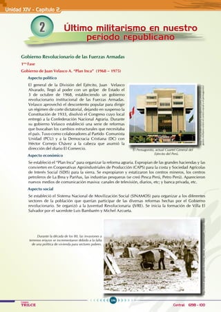 194
Colegios
TRILCE Central: 6198 - 100
2 Último militarismo en nuestro
periodo republicano
Unidad XIV - Capítulo 2
Gobierno Revolucionario de las Fuerzas Armadas
1era
Fase
Gobierno de Juan Velasco A. “Plan Inca” (1968 – 1975)
Aspecto político
El general de la División del Ejército, Juan Velasco
Alvarado, llegó al poder con un golpe de Estado el
3 de octubre de 1968, estableciendo un gobierno
revolucionario institucional de las Fuerzas Armadas.
Velasco aprovechó el descontento popular para dirigir
un régimen de corte dictatorial, dejando en suspenso la
Constitución de 1933, disolvió el Congreso cuyo local
entregó a la Confederación Nacional Agraria. Durante
su gobierno Velasco estableció una serie de reformas
que buscaban los cambios estructurales que necesitaba
el país. Tuvo como colaboradores al Partido Comunista
Unidad (PCU) y a la Democracia Cristiana (DC) con
Héctor Cornejo Chávez a la cabeza que asumió la
dirección del diario El Comercio.
Aspecto económico
Se estableció el “Plan Inca” para organizar la reforma agraria. Expropian de las grandes haciendas y las
convierten en Cooperativas Agroindustriales de Producción (CAPS) para la costa y Sociedad Agrícolas
de Interés Social (SDIS) para la sierra. Se expropiaron y estatizaron los centros mineros, los centros
petroleros de La Brea y Pariñas, las industrias pesqueras (se creó Pesca Perú, Petro Perú). Aparecieron
nuevos medios de comunicación masiva: canales de televisión, diarios, etc; y banca privada, etc.
Aspecto social
Se estableció el Sistema Nacional de Movilización Social (SINAMOS) para organizar a los diferentes
sectores de la población que querían participar de las diversas reformas hechas por el Gobierno
revolucionario. Se organizó a la Juventud Revolucionaria (JVRE). Se inicia la formación de Villa El
Salvador por el sacerdote Luis Bambarén y Michel Azcueta.
http://caviardecianuro.wordpress.com/2009/05/05/
gastos-militares-entre-el-centro-naval-y-el-pentagonito/
El Pentagonito, actual Cuartel General del
Ejército del Perú.
http://www.amigosdevilla.it/maria_elena_moyano/madre_coraje.html
Durante la década de los 80, las invasiones a
terrenos eriazos se incrementaron debido a la falta
de una política de vivienda para sectores pobres.
 