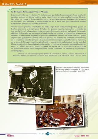 196
Colegios
TRILCE Central: 6198 - 100
Unidad XIV - Capítulo 2
La Revolución Peruana: Juan Velasco Alvarado
Estamos viviendo una revolución. Ya es tiempo de que todos lo comprendan. Toda revolución
genuina, sustituye un sistema político, social y económico, por otro, cualitativamente diferente.
Del mismo modo que la Revolución francesa no se hizo para apuntalar la Monarquía, la nuestra
no fue hecha para defender el orden establecido en el Perú, sino para alterarlo de manera
fundamental, en todos sus aspectos esenciales.
Una revolución profunda y verdadera, no podía surgir de un ordenamiento político que en los
hechos, discriminó y siempre puso de lado a las grandes mayorías nacionales. La realidad de
una revolución así, solo podía concretarse rompiendo ese ordenamiento tradicional. Los grandes
objetivos de la revolución son superar el subdesarrollo y conquistar la independencia económica
del Perú. Su fuerza viene del pueblo cuya causa defendemos y ese nacionalismo profundo, que da
impulso a las grandes realizaciones colectivas que hoy, por primera vez, alienta en la conciencia y
en el corazón de todos los peruanos. Esta revolución se inició para sacar al Perú de su marasmo y
de su atraso. Se hizo para modificar radicalmente el ordenamiento tradicional de nuestra sociedad.
El sino histórico de toda verdadera transformación, es enfrentar a los usufructuarios del status quo
contra el cual ella insurge. La nuestra no puede ser una excepción. Los adversarios irreductibles
de nuestro movimiento serán siempre quienes sienten vulnerados sus intereses y sus privilegios:
es la oligarquía.
Mensaje a la Nación dirigido por el general de División Juan Velasco Alvarado, Presidente de la
República del Perú, en el Primer Aniversario de la Revolución. (3 de octubre de 1969). Lima: s.i., 1970.
http
://w
ww
.bn
p.go
b.p
e/po
rtal
bnp
/ind
ex.p
hp?
opt
ion
=c
om
_co
nten
t&
view
=a
rtic
le&
id=
894
:con
gres
ista
s-ap
oya
n-a-
la-b
ibli
ote
ca-n
acio
nal-
del-
per
&ca
tid=
109
:no
viem
bre
200
8&I
tem
id=
422
Congreso de la República
Haya de la Torre presidió la Asamblea Constituyente
del 78 la que dará la Constitución de 1979 que el
régimen de Fujimori cambiará por la de 1993.
 