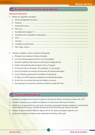 Quinto año de secundaria
197
Historia del Perú
www.trilce.edu.pe
Evaluando nuestro aprendizaje
Tarea domiciliaria
1. Explique la huelga policial durante el gobierno del general Velasco Alvarado en febrero de 1975.
2. Nombre 5 empresas que estableció el gobierno revolucionario del General Velasco.
3. Señale en un mapa de Perú las principales haciendas expropiadas durante el gobierno revolucionario
institucional de las Fuerzas Armadas del general de División don Juan Velasco Alvarado.
4. Indique en qué consistió la Reforma Agraria (Nº de ley, fecha, principales aspectos, etc.)
5. ¿Cuál crees tú que fue la reforma más importante de Velasco? ¿Por qué?
Manejo de información
1. Define los siguientes conceptos:
a. Día de la Dignidad Nacional: …………………………………………………….......................................
b. Sinamos: ………………………………………………………………………................................................
c. Estatuto Provisorio: …………………………………………………………….............................................
d. Plan Inca: ………………………………………………………………………...............................................
e. Escándalo de la página 11: ………………………………………………………........................................
a. Presidente de la Asamblea Constituyente: ……………………………………........................................
b. P.P.C. : ………………………………………………………………………...................................................
c. Tacnazo: ………………………………………………………………………….............................................
d. Asamblea Constituyente: …………………………………………………………........................................
e. Plan Túpac Amaru: ………………………………………………………………….......................................
2. Coloque verdadero o falso en donde corresponda:
a. Petroperú fue creada por Velasco Alvarado. ( )
b. La ley de reforma agraria favorecía a los hacendados. ( )
c. Durante el gobierno de Velasco se dio la peor huelga policial. ( )
d. Velasco Alvarado buscaba recuperar Arica y Tarapacá.			 ( )		
e. El lema de Velasco Alvarado: “Ni capitalistas, ni comunistas”. ( )
a. Javier Silva Ruete fue ministro de Economía de Morales Bermúdez. ( )
b. Acción Popular participó de la Asamblea Constituyente. ( )
c. El Sútep y la CGTP apoyaron el gobierno de Morales Bermúdez.			 ( )
d. Se da inicio al accionar terrorista de Sendero Luminoso.				 ( )
e. Para apaciguar la situación económica recibimos ayuda del F.M.I. ( )
 