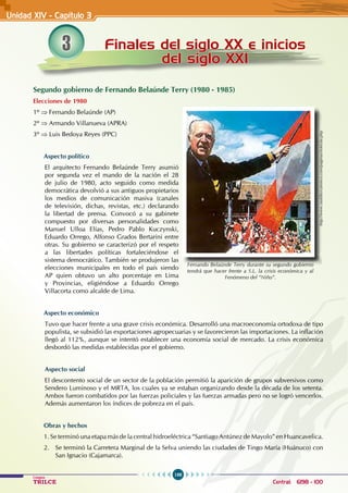 198
Colegios
TRILCE Central: 6198 - 100
3 Finales del siglo XX e inicios
del siglo XXI
Unidad XIV - Capítulo 3
Segundo gobierno de Fernando Belaúnde Terry (1980 - 1985)
Elecciones de 1980
1º ⇒ Fernando Belaúnde (AP)
2º ⇒ Armando Villanueva (APRA)
3º ⇒ Luis Bedoya Reyes (PPC)
Aspecto político
El arquitecto Fernando Belaúnde Terry asumió
por segunda vez el mando de la nación el 28
de julio de 1980, acto seguido como medida
democrática devolvió a sus antiguos propietarios
los medios de comunicación masiva (canales
de televisión, dichas, revistas, etc.) declarando
la libertad de prensa. Convocó a su gabinete
compuesto por diversas personalidades como
Manuel Ulloa Elías, Pedro Pablo Kuczynski,
Eduardo Orrego, Alfonso Grados Bertarini entre
otras. Su gobierno se caracterizó por el respeto
a las libertades políticas fortaleciéndose el
sistema democrático. También se produjeron las
elecciones municipales en todo el país siendo
AP quien obtuvo un alto porcentaje en Lima
y Provincias, eligiéndose a Eduardo Orrego
Villacorta como alcalde de Lima.
Aspecto económico
Tuvo que hacer frente a una grave crisis económica. Desarrolló una macroeconomía ortodoxa de tipo
populista, se subsidió las exportaciones agropecuarias y se favorecieron las importaciones. La inflación
llegó al 112%, aunque se intentó establecer una economía social de mercado. La crisis económica
desbordó las medidas establecidas por el gobierno.
Aspecto social
El descontento social de un sector de la población permitió la aparición de grupos subversivos como
Sendero Luminoso y el MRTA, los cuales ya se estaban organizando desde la década de los setenta.
Ambos fueron combatidos por las fuerzas policiales y las fuerzas armadas pero no se logró vencerlos.
Además aumentaron los índices de pobreza en el país.
Obras y hechos
1. Se terminó una etapa más de la central hidroeléctrica “Santiago Antúnez de Mayolo” en Huancavelica.
2. Se terminó la Carretera Marginal de la Selva uniendo las ciudades de Tingo María (Huánuco) con
San Ignacio (Cajamarca).
http://www.rauldiezcanseco.com/paginas/noticias.php
Fernando Belaúnde Terry durante su segundo gobierno
tendrá que hacer frente a S.L. la crisis económica y al
Fenómeno del “Niño”.
 