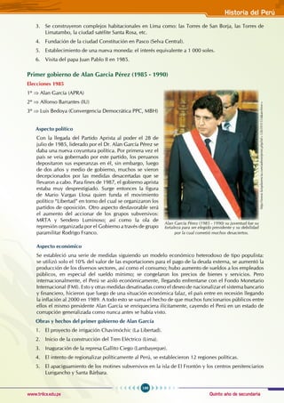 Quinto año de secundaria
199
Historia del Perú
www.trilce.edu.pe
3. Se construyeron complejos habitacionales en Lima como: las Torres de San Borja, las Torres de
Limatambo, la ciudad satélite Santa Rosa, etc.
4. Fundación de la ciudad Constitución en Pasco (Selva Central).
5. Establecimiento de una nueva moneda: el interés equivalente a 1 000 soles.
6. Visita del papa Juan Pablo II en 1985.
Primer gobierno de Alan Garcia Pérez (1985 - 1990)
Elecciones 1985
1º ⇒ Alan García (APRA)
2º ⇒ Alfonso Barrantes (IU)
3º ⇒ Luis Bedoya (Convergencia Democrática PPC, MBH)
Aspecto político
Con la llegada del Partido Aprista al poder el 28 de
julio de 1985, liderado por el Dr. Alan García Pérez se
daba una nueva coyuntura política. Por primera vez el
país se veía gobernado por este partido, los peruanos
depositaron sus esperanzas en él, sin embargo, luego
de dos años y medio de gobierno, muchos se vieron
decepcionados por las medidas desacertadas que se
llevaron a cabo. Para fines de 1987, el gobierno aprista
estaba muy desprestigiado. Surge entonces la figura
de Mario Vargas Llosa quien funda el movimiento
político “Libertad” en torno del cual se organizaron los
partidos de oposición. Otro aspecto desfavorable será
el aumento del accionar de los grupos subversivos:
MRTA y Sendero Luminoso; así como la ola de
represión organizada por el Gobierno a través de grupo
paramilitar Rodrigo Franco.
Aspecto económico
Se estableció una serie de medidas siguiendo un modelo económico heterodoxo de tipo populista:
se utilizó solo el 10% del valor de las exportaciones para el pago de la deuda externa, se aumentó la
producción de los diversos sectores, así como el consumo; hubo aumento de sueldos a los empleados
públicos, en especial del sueldo mínimo; se congelaron los precios de bienes y servicios. Pero
internacionalmente, el Perú se aisló económicamente, llegando enfrentarse con el Fondo Monetario
Internacional (FMI). Esto y otras medidas desatinadas como el deseo de nacionalizar el sistema bancario
y financiero, hicieron que luego de una situación económica falaz, el país entre en recesión llegando
la inflación al 2000 en 1989. A todo esto se suma el hecho de que muchos funcionarios públicos entre
ellos el mismo presidente Alan García se enriqueciera ilícitamente, cayendo el Perú en un estado de
corrupción generalizada como nunca antes se había visto.
Obras y hechos del primer gobierno de Alan García
1. El proyecto de irrigación Chavimóchic (La Libertad).
2. Inicio de la construcción del Tren Eléctrico (Lima).
3. Inaguración de la represa Gallito Ciego (Lambayeque).
4. El intento de regionalizar políticamente al Perú, se establecieron 12 regiones políticas.
5. El apaciguamiento de los motines subversivos en la isla de El Frontón y los centros penitenciarios
Lurigancho y Santa Bárbara.
http://www.luisplasencia.com/admin/print.php?id=1265931554&archive=
Alan García Pérez (1985 - 1990) su juventud fue su
fortaleza para ser elegido presidente y su debilidad
por la cual cometió muchos desaciertos.
 